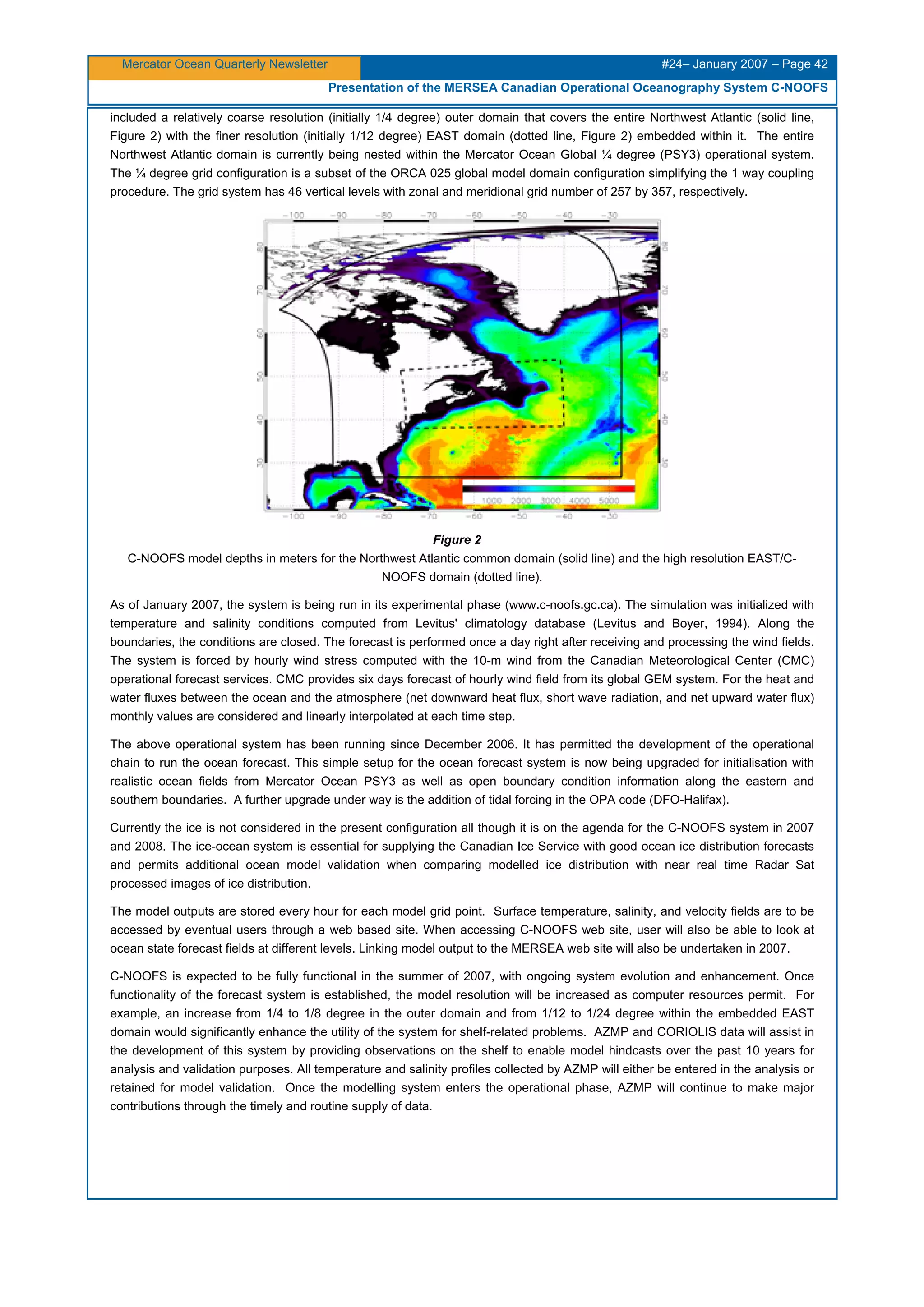 Mercator Ocean Quarterly Newsletter #24– January 2007 – Page 42
Presentation of the MERSEA Canadian Operational Oceanography System C-NOOFS
included a relatively coarse resolution (initially 1/4 degree) outer domain that covers the entire Northwest Atlantic (solid line,
Figure 2) with the finer resolution (initially 1/12 degree) EAST domain (dotted line, Figure 2) embedded within it. The entire
Northwest Atlantic domain is currently being nested within the Mercator Ocean Global ¼ degree (PSY3) operational system.
The ¼ degree grid configuration is a subset of the ORCA 025 global model domain configuration simplifying the 1 way coupling
procedure. The grid system has 46 vertical levels with zonal and meridional grid number of 257 by 357, respectively.
Figure 2
C-NOOFS model depths in meters for the Northwest Atlantic common domain (solid line) and the high resolution EAST/C-
NOOFS domain (dotted line).
As of January 2007, the system is being run in its experimental phase (www.c-noofs.gc.ca). The simulation was initialized with
temperature and salinity conditions computed from Levitus' climatology database (Levitus and Boyer, 1994). Along the
boundaries, the conditions are closed. The forecast is performed once a day right after receiving and processing the wind fields.
The system is forced by hourly wind stress computed with the 10-m wind from the Canadian Meteorological Center (CMC)
operational forecast services. CMC provides six days forecast of hourly wind field from its global GEM system. For the heat and
water fluxes between the ocean and the atmosphere (net downward heat flux, short wave radiation, and net upward water flux)
monthly values are considered and linearly interpolated at each time step.
The above operational system has been running since December 2006. It has permitted the development of the operational
chain to run the ocean forecast. This simple setup for the ocean forecast system is now being upgraded for initialisation with
realistic ocean fields from Mercator Ocean PSY3 as well as open boundary condition information along the eastern and
southern boundaries. A further upgrade under way is the addition of tidal forcing in the OPA code (DFO-Halifax).
Currently the ice is not considered in the present configuration all though it is on the agenda for the C-NOOFS system in 2007
and 2008. The ice-ocean system is essential for supplying the Canadian Ice Service with good ocean ice distribution forecasts
and permits additional ocean model validation when comparing modelled ice distribution with near real time Radar Sat
processed images of ice distribution.
The model outputs are stored every hour for each model grid point. Surface temperature, salinity, and velocity fields are to be
accessed by eventual users through a web based site. When accessing C-NOOFS web site, user will also be able to look at
ocean state forecast fields at different levels. Linking model output to the MERSEA web site will also be undertaken in 2007.
C-NOOFS is expected to be fully functional in the summer of 2007, with ongoing system evolution and enhancement. Once
functionality of the forecast system is established, the model resolution will be increased as computer resources permit. For
example, an increase from 1/4 to 1/8 degree in the outer domain and from 1/12 to 1/24 degree within the embedded EAST
domain would significantly enhance the utility of the system for shelf-related problems. AZMP and CORIOLIS data will assist in
the development of this system by providing observations on the shelf to enable model hindcasts over the past 10 years for
analysis and validation purposes. All temperature and salinity profiles collected by AZMP will either be entered in the analysis or
retained for model validation. Once the modelling system enters the operational phase, AZMP will continue to make major
contributions through the timely and routine supply of data.
 