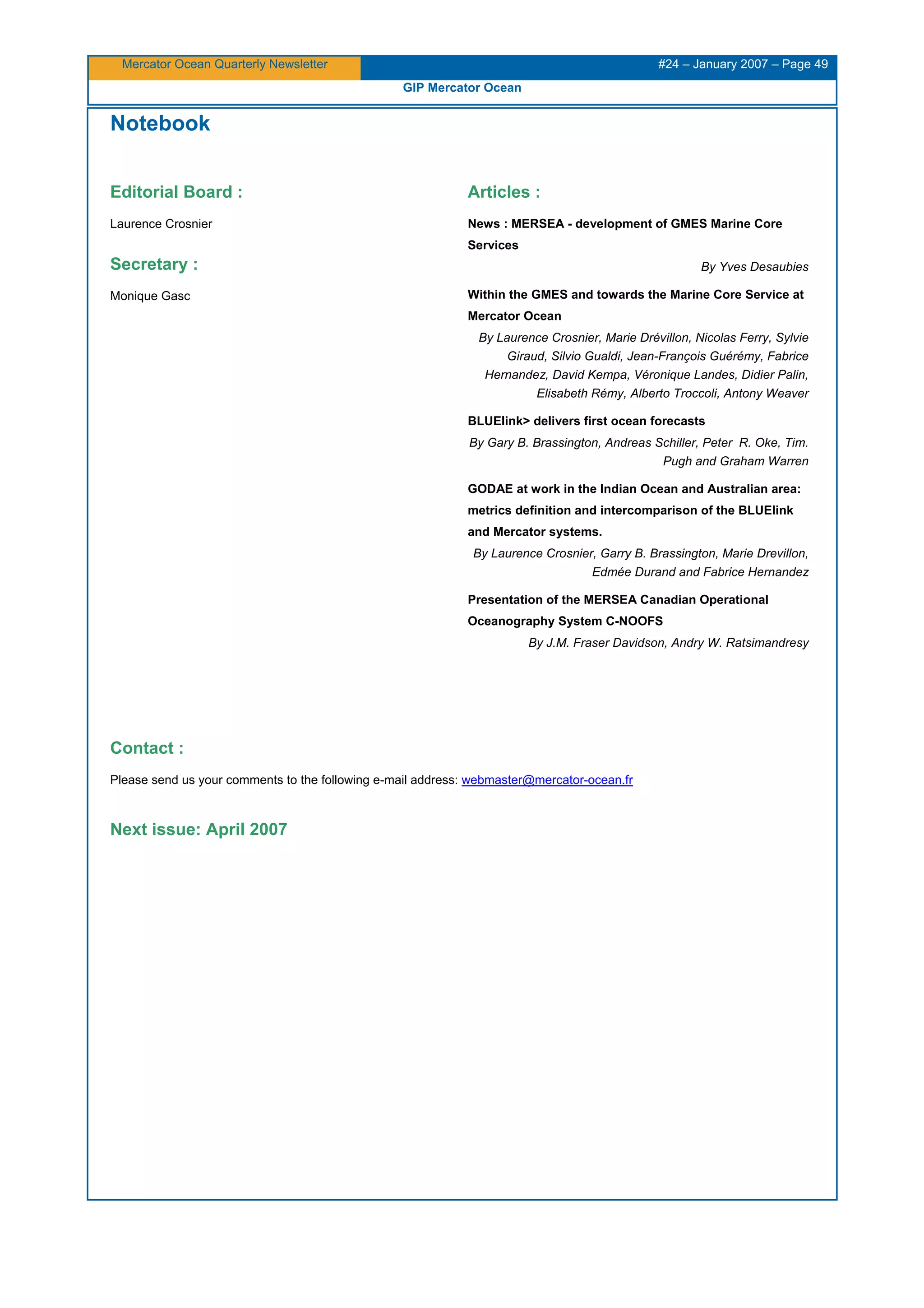 Mercator Ocean Quarterly Newsletter #24 – January 2007 – Page 49
GIP Mercator Ocean
Notebook
Editorial Board :
Laurence Crosnier
Secretary :
Monique Gasc
Articles :
News : MERSEA - development of GMES Marine Core
Services
By Yves Desaubies
Within the GMES and towards the Marine Core Service at
Mercator Ocean
By Laurence Crosnier, Marie Drévillon, Nicolas Ferry, Sylvie
Giraud, Silvio Gualdi, Jean-François Guérémy, Fabrice
Hernandez, David Kempa, Véronique Landes, Didier Palin,
Elisabeth Rémy, Alberto Troccoli, Antony Weaver
BLUElink> delivers first ocean forecasts
By Gary B. Brassington, Andreas Schiller, Peter R. Oke, Tim.
Pugh and Graham Warren
GODAE at work in the Indian Ocean and Australian area:
metrics definition and intercomparison of the BLUElink
and Mercator systems.
By Laurence Crosnier, Garry B. Brassington, Marie Drevillon,
Edmée Durand and Fabrice Hernandez
Presentation of the MERSEA Canadian Operational
Oceanography System C-NOOFS
By J.M. Fraser Davidson, Andry W. Ratsimandresy
Contact :
Please send us your comments to the following e-mail address: webmaster@mercator-ocean.fr
Next issue: April 2007
 
