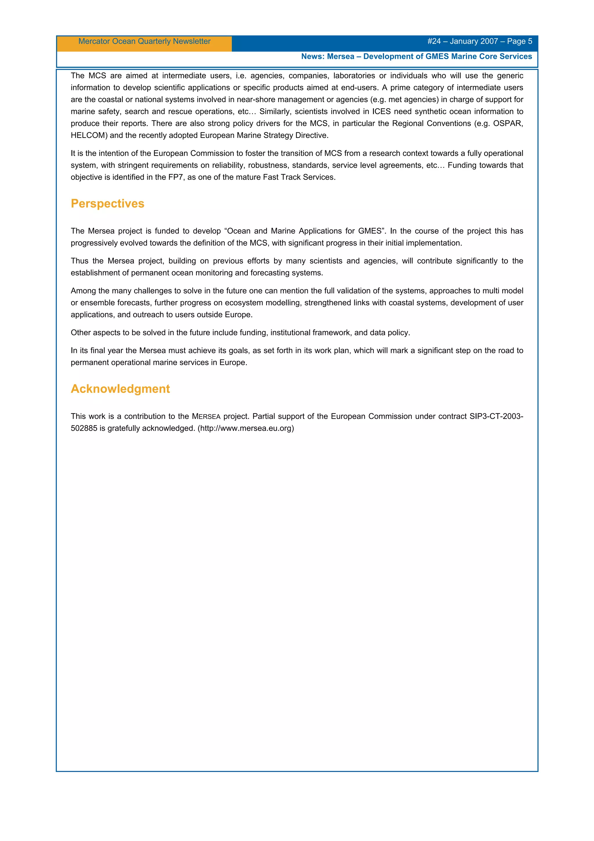 Mercator Ocean Quarterly Newsletter #24 – January 2007 – Page 5
News: Mersea – Development of GMES Marine Core Services
The MCS are aimed at intermediate users, i.e. agencies, companies, laboratories or individuals who will use the generic
information to develop scientific applications or specific products aimed at end-users. A prime category of intermediate users
are the coastal or national systems involved in near-shore management or agencies (e.g. met agencies) in charge of support for
marine safety, search and rescue operations, etc… Similarly, scientists involved in ICES need synthetic ocean information to
produce their reports. There are also strong policy drivers for the MCS, in particular the Regional Conventions (e.g. OSPAR,
HELCOM) and the recently adopted European Marine Strategy Directive.
It is the intention of the European Commission to foster the transition of MCS from a research context towards a fully operational
system, with stringent requirements on reliability, robustness, standards, service level agreements, etc… Funding towards that
objective is identified in the FP7, as one of the mature Fast Track Services.
Perspectives
The Mersea project is funded to develop “Ocean and Marine Applications for GMES”. In the course of the project this has
progressively evolved towards the definition of the MCS, with significant progress in their initial implementation.
Thus the Mersea project, building on previous efforts by many scientists and agencies, will contribute significantly to the
establishment of permanent ocean monitoring and forecasting systems.
Among the many challenges to solve in the future one can mention the full validation of the systems, approaches to multi model
or ensemble forecasts, further progress on ecosystem modelling, strengthened links with coastal systems, development of user
applications, and outreach to users outside Europe.
Other aspects to be solved in the future include funding, institutional framework, and data policy.
In its final year the Mersea must achieve its goals, as set forth in its work plan, which will mark a significant step on the road to
permanent operational marine services in Europe.
Acknowledgment
This work is a contribution to the MERSEA project. Partial support of the European Commission under contract SIP3-CT-2003-
502885 is gratefully acknowledged. (http://www.mersea.eu.org)
 