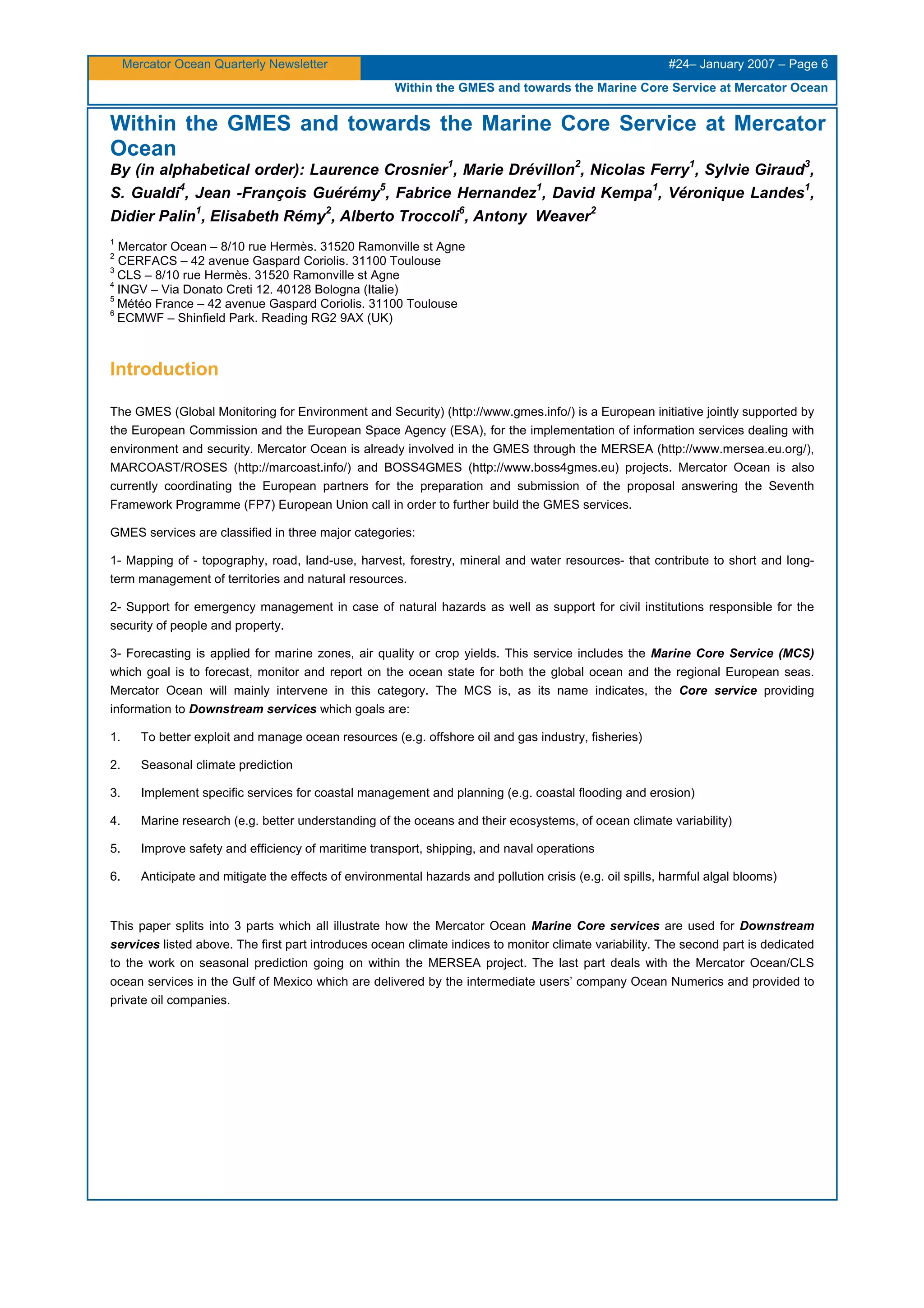 Mercator Ocean Quarterly Newsletter #24– January 2007 – Page 6
Within the GMES and towards the Marine Core Service at Mercator Ocean
Within the GMES and towards the Marine Core Service at Mercator
Ocean
By (in alphabetical order): Laurence Crosnier1
, Marie Drévillon2
, Nicolas Ferry1
, Sylvie Giraud3
,
S. Gualdi4
, Jean -François Guérémy5
, Fabrice Hernandez1
, David Kempa1
, Véronique Landes1
,
Didier Palin1
, Elisabeth Rémy2
, Alberto Troccoli6
, Antony Weaver2
1
Mercator Ocean – 8/10 rue Hermès. 31520 Ramonville st Agne
2
CERFACS – 42 avenue Gaspard Coriolis. 31100 Toulouse
3
CLS – 8/10 rue Hermès. 31520 Ramonville st Agne
4
INGV – Via Donato Creti 12. 40128 Bologna (Italie)
5
Météo France – 42 avenue Gaspard Coriolis. 31100 Toulouse
6
ECMWF – Shinfield Park. Reading RG2 9AX (UK)
Introduction
The GMES (Global Monitoring for Environment and Security) (http://www.gmes.info/) is a European initiative jointly supported by
the European Commission and the European Space Agency (ESA), for the implementation of information services dealing with
environment and security. Mercator Ocean is already involved in the GMES through the MERSEA (http://www.mersea.eu.org/),
MARCOAST/ROSES (http://marcoast.info/) and BOSS4GMES (http://www.boss4gmes.eu) projects. Mercator Ocean is also
currently coordinating the European partners for the preparation and submission of the proposal answering the Seventh
Framework Programme (FP7) European Union call in order to further build the GMES services.
GMES services are classified in three major categories:
1- Mapping of - topography, road, land-use, harvest, forestry, mineral and water resources- that contribute to short and long-
term management of territories and natural resources.
2- Support for emergency management in case of natural hazards as well as support for civil institutions responsible for the
security of people and property.
3- Forecasting is applied for marine zones, air quality or crop yields. This service includes the Marine Core Service (MCS)
which goal is to forecast, monitor and report on the ocean state for both the global ocean and the regional European seas.
Mercator Ocean will mainly intervene in this category. The MCS is, as its name indicates, the Core service providing
information to Downstream services which goals are:
1. To better exploit and manage ocean resources (e.g. offshore oil and gas industry, fisheries)
2. Seasonal climate prediction
3. Implement specific services for coastal management and planning (e.g. coastal flooding and erosion)
4. Marine research (e.g. better understanding of the oceans and their ecosystems, of ocean climate variability)
5. Improve safety and efficiency of maritime transport, shipping, and naval operations
6. Anticipate and mitigate the effects of environmental hazards and pollution crisis (e.g. oil spills, harmful algal blooms)
This paper splits into 3 parts which all illustrate how the Mercator Ocean Marine Core services are used for Downstream
services listed above. The first part introduces ocean climate indices to monitor climate variability. The second part is dedicated
to the work on seasonal prediction going on within the MERSEA project. The last part deals with the Mercator Ocean/CLS
ocean services in the Gulf of Mexico which are delivered by the intermediate users’ company Ocean Numerics and provided to
private oil companies.
 