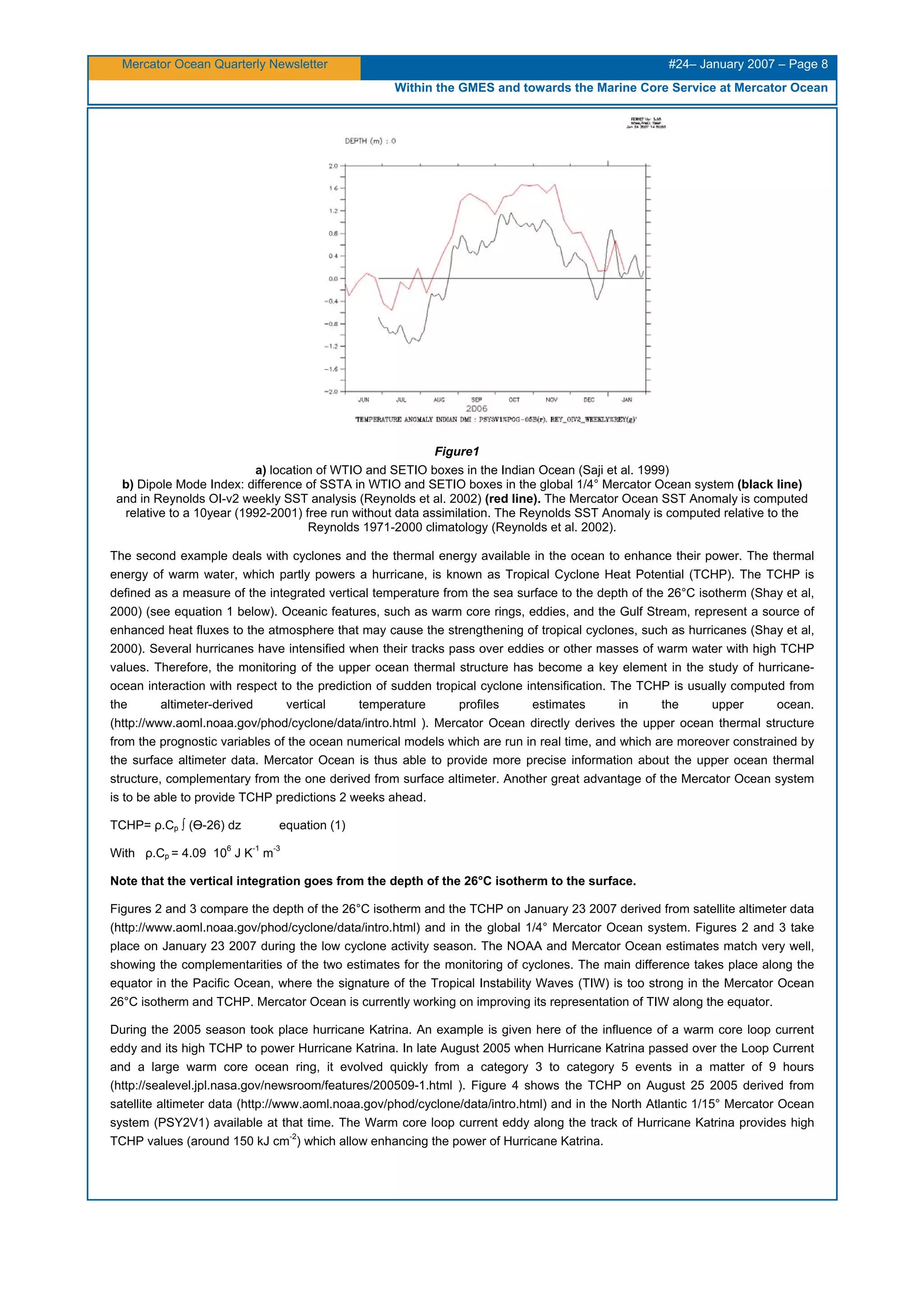 Mercator Ocean Quarterly Newsletter #24– January 2007 – Page 8
Within the GMES and towards the Marine Core Service at Mercator Ocean
Figure1
a) location of WTIO and SETIO boxes in the Indian Ocean (Saji et al. 1999)
b) Dipole Mode Index: difference of SSTA in WTIO and SETIO boxes in the global 1/4° Mercator Ocean system (black line)
and in Reynolds OI-v2 weekly SST analysis (Reynolds et al. 2002) (red line). The Mercator Ocean SST Anomaly is computed
relative to a 10year (1992-2001) free run without data assimilation. The Reynolds SST Anomaly is computed relative to the
Reynolds 1971-2000 climatology (Reynolds et al. 2002).
The second example deals with cyclones and the thermal energy available in the ocean to enhance their power. The thermal
energy of warm water, which partly powers a hurricane, is known as Tropical Cyclone Heat Potential (TCHP). The TCHP is
defined as a measure of the integrated vertical temperature from the sea surface to the depth of the 26°C isotherm (Shay et al,
2000) (see equation 1 below). Oceanic features, such as warm core rings, eddies, and the Gulf Stream, represent a source of
enhanced heat fluxes to the atmosphere that may cause the strengthening of tropical cyclones, such as hurricanes (Shay et al,
2000). Several hurricanes have intensified when their tracks pass over eddies or other masses of warm water with high TCHP
values. Therefore, the monitoring of the upper ocean thermal structure has become a key element in the study of hurricane-
ocean interaction with respect to the prediction of sudden tropical cyclone intensification. The TCHP is usually computed from
the altimeter-derived vertical temperature profiles estimates in the upper ocean.
(http://www.aoml.noaa.gov/phod/cyclone/data/intro.html ). Mercator Ocean directly derives the upper ocean thermal structure
from the prognostic variables of the ocean numerical models which are run in real time, and which are moreover constrained by
the surface altimeter data. Mercator Ocean is thus able to provide more precise information about the upper ocean thermal
structure, complementary from the one derived from surface altimeter. Another great advantage of the Mercator Ocean system
is to be able to provide TCHP predictions 2 weeks ahead.
TCHP= ρ.Cp ∫ (Ө-26) dz equation (1)
With ρ.Cp = 4.09 10
6
J K
-1
m
-3
Note that the vertical integration goes from the depth of the 26°C isotherm to the surface.
Figures 2 and 3 compare the depth of the 26°C isotherm and the TCHP on January 23 2007 derived from satellite altimeter data
(http://www.aoml.noaa.gov/phod/cyclone/data/intro.html) and in the global 1/4° Mercator Ocean system. Figures 2 and 3 take
place on January 23 2007 during the low cyclone activity season. The NOAA and Mercator Ocean estimates match very well,
showing the complementarities of the two estimates for the monitoring of cyclones. The main difference takes place along the
equator in the Pacific Ocean, where the signature of the Tropical Instability Waves (TIW) is too strong in the Mercator Ocean
26°C isotherm and TCHP. Mercator Ocean is currently working on improving its representation of TIW along the equator.
During the 2005 season took place hurricane Katrina. An example is given here of the influence of a warm core loop current
eddy and its high TCHP to power Hurricane Katrina. In late August 2005 when Hurricane Katrina passed over the Loop Current
and a large warm core ocean ring, it evolved quickly from a category 3 to category 5 events in a matter of 9 hours
(http://sealevel.jpl.nasa.gov/newsroom/features/200509-1.html ). Figure 4 shows the TCHP on August 25 2005 derived from
satellite altimeter data (http://www.aoml.noaa.gov/phod/cyclone/data/intro.html) and in the North Atlantic 1/15° Mercator Ocean
system (PSY2V1) available at that time. The Warm core loop current eddy along the track of Hurricane Katrina provides high
TCHP values (around 150 kJ cm
-2
) which allow enhancing the power of Hurricane Katrina.
 