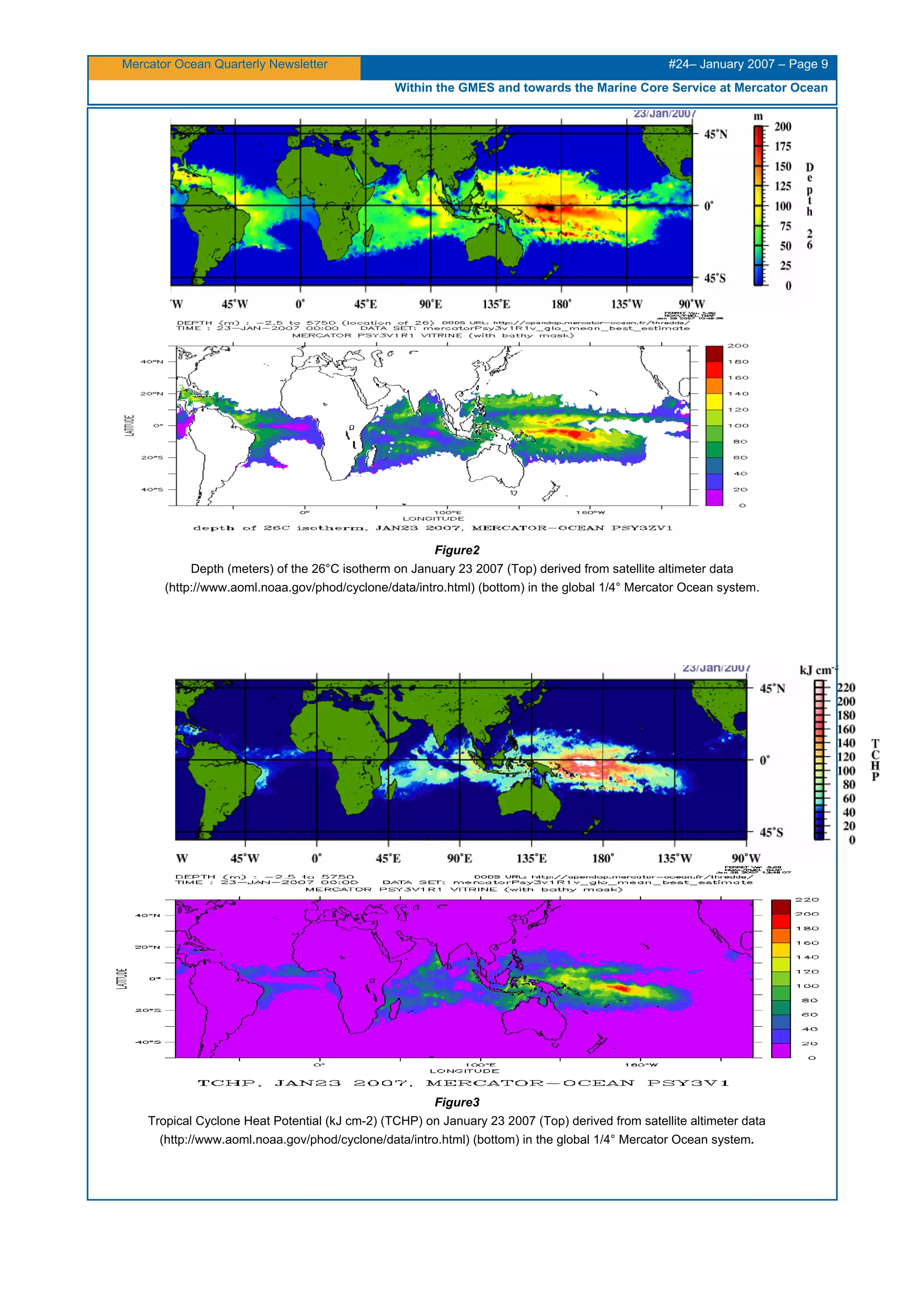 Mercator Ocean Quarterly Newsletter #24– January 2007 – Page 9
Within the GMES and towards the Marine Core Service at Mercator Ocean
Figure2
Depth (meters) of the 26°C isotherm on January 23 2007 (Top) derived from satellite altimeter data
(http://www.aoml.noaa.gov/phod/cyclone/data/intro.html) (bottom) in the global 1/4° Mercator Ocean system.
Figure3
Tropical Cyclone Heat Potential (kJ cm-2) (TCHP) on January 23 2007 (Top) derived from satellite altimeter data
(http://www.aoml.noaa.gov/phod/cyclone/data/intro.html) (bottom) in the global 1/4° Mercator Ocean system.
 