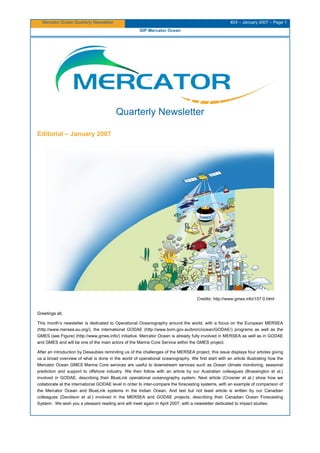 Mercator Ocean Quarterly Newsletter #24 – January 2007 – Page 1
GIP Mercator Ocean
Quarterly Newsletter
Editorial – January 2007
Credits: http://www.gmes.info/157.0.html
Greetings all,
This month’s newsletter is dedicated to Operational Oceanography around the world, with a focus on the European MERSEA
(http://www.mersea.eu.org/), the international GODAE (http://www.bom.gov.au/bmrc/ocean/GODAE/) programs as well as the
GMES (see Figure) (http://www.gmes.info/) initiative. Mercator Ocean is already fully involved in MERSEA as well as in GODAE
and GMES and will be one of the main actors of the Marine Core Service within the GMES project.
After an introduction by Desaubies reminding us of the challenges of the MERSEA project, this issue displays four articles giving
us a broad overview of what is done in the world of operational oceanography. We first start with an article illustrating how the
Mercator Ocean GMES Marine Core services are useful to downstream services such as Ocean climate monitoring, seasonal
prediction and support to offshore industry. We then follow with an article by our Australian colleagues (Brassington et al.)
involved in GODAE, describing their BlueLink operational oceanography system. Next article (Crosnier et al.) show how we
collaborate at the international GODAE level in order to inter-compare the forecasting systems, with an example of comparison of
the Mercator Ocean and BlueLink systems in the Indian Ocean. And last but not least article is written by our Canadian
colleagues (Davidson et al.) involved in the MERSEA and GODAE projects, describing their Canadian Ocean Forecasting
System. We wish you a pleasant reading and will meet again in April 2007, with a newsletter dedicated to impact studies.
 