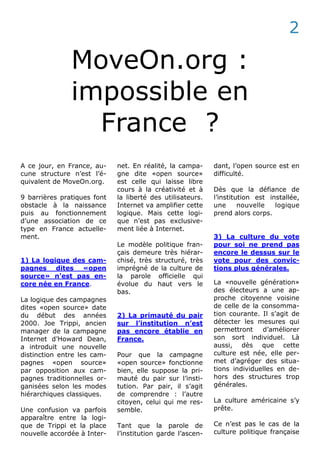 MoveOn.org :
impossible en
France ?
A ce jour, en France, au-
cune structure n’est l’é-
quivalent de MoveOn.org.
9 barrières pratiques font
obstacle à la naissance
puis au fonctionnement
d’une association de ce
type en France actuelle-
ment.
1) La logique des cam-
pagnes dites «open
source» n’est pas en-
core née en France.
La logique des campagnes
dites «open source» date
du début des années
2000. Joe Trippi, ancien
manager de la campagne
Internet d’Howard Dean,
a introduit une nouvelle
distinction entre les cam-
pagnes «open source»
par opposition aux cam-
pagnes traditionnelles or-
ganisées selon les modes
hiérarchiques classiques.
Une confusion va parfois
apparaître entre la logi-
que de Trippi et la place
nouvelle accordée à Inter-
net. En réalité, la campa-
gne dite «open source»
est celle qui laisse libre
cours à la créativité et à
la liberté des utilisateurs.
Internet va amplifier cette
logique. Mais cette logi-
que n’est pas exclusive-
ment liée à Internet.
Le modèle politique fran-
çais demeure très hiérar-
chisé, très structuré, très
imprégné de la culture de
la parole officielle qui
évolue du haut vers le
bas.
2) La primauté du pair
sur l’institution n’est
pas encore établie en
France.
Pour que la campagne
«open source» fonctionne
bien, elle suppose la pri-
mauté du pair sur l’insti-
tution. Par pair, il s’agit
de comprendre : l’autre
citoyen, celui qui me res-
semble.
Tant que la parole de
l’institution garde l’ascen-
dant, l’open source est en
difficulté.
Dès que la défiance de
l’institution est installée,
une nouvelle logique
prend alors corps.
3) La culture du vote
pour soi ne prend pas
encore le dessus sur le
vote pour des convic-
tions plus générales.
La «nouvelle génération»
des électeurs a une ap-
proche citoyenne voisine
de celle de la consomma-
tion courante. Il s’agit de
détecter les mesures qui
permettront d’améliorer
son sort individuel. Là
aussi, dès que cette
culture est née, elle per-
met d’agréger des situa-
tions individuelles en de-
hors des structures trop
générales.
La culture américaine s’y
prête.
Ce n’est pas le cas de la
culture politique française
2
 