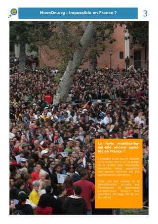 MoveOn.org : impossible en France ?
3
La forte mobilisation
est-elle encore possi-
ble en France ?
L’enquête Louis Harris réalisée
à mi-février 2011 sur le thème
de la révolte pour l’Humanité
Dimanche laisse apparaître
une opinion déchirée par des
appréciations contraires.
C’est une des raisons de la
démobilisation actuelle que
l’émergence de sentiments
paradoxaux alliant des
contraires (cf page 08 de no-
tre lettre).
 