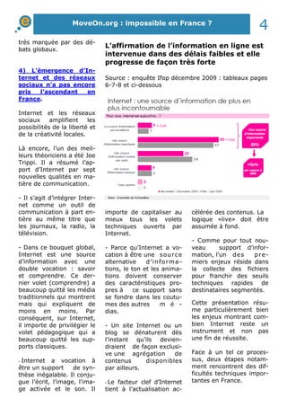 très marquée par des dé-
bats globaux.
4) L’émergence d’In-
ternet et des réseaux
sociaux n’a pas encore
pris l’ascendant en
France.
Internet et les réseaux
sociaux amplifient les
possibilités de la liberté et
de la créativité locales.
Là encore, l’un des meil-
leurs théoriciens a été Joe
Trippi. Il a résumé l’ap-
port d’Internet par sept
nouvelles qualités en ma-
tière de communication.
- Il s’agit d’intégrer Inter-
net comme un outil de
communication à part en-
tière au même titre que
les journaux, la radio, la
télévision.
- Dans ce bouquet global,
Internet est une source
d’information avec une
double vocation : savoir
et comprendre. Ce der-
nier volet (comprendre) a
beaucoup quitté les média
traditionnels qui montrent
mais qui expliquent de
moins en moins. Par
conséquent, sur Internet,
il importe de privilégier le
volet pédagogique qui a
beaucoup quitté les sup-
ports classiques.
- Internet a vocation à
être un support de syn-
thèse inégalable. Il conju-
gue l’écrit, l’image, l’ima-
ge activée et le son. Il
importe de capitaliser au
mieux tous les volets
techniques ouverts par
Internet.
- Parce qu’Internet a vo-
cation à être une source
alternative d’informa-
tions, le ton et les anima-
tions doivent conserver
des caractéristiques pro-
pres à ce support sans
se fondre dans les coutu-
mes des autres m é -
dias.
- Un site Internet ou un
blog se dénaturent dès
l’instant qu’ils devien-
draient de façon exclusi-
ve une agrégation de
contenus disponibles
par ailleurs.
- Le facteur clef d’Internet
tient à l’actualisation ac-
célérée des contenus. La
logique «live» doit être
assumée à fond.
- Comme pour tout nou-
veau support d’infor-
mation, l’un des pre-
miers enjeux réside dans
la collecte des fichiers
pour franchir des seuils
techniques rapides de
destinataires segmentés.
Cette présentation résu-
me particulièrement bien
les enjeux montrant com-
bien Internet reste un
instrument et non pas
une fin de réussite.
Face à un tel ce proces-
sus, deux étapes notam-
ment rencontrent des dif-
ficultés techniques impor-
tantes en France.
MoveOn.org : impossible en France ?
4
L’affirmation de l’information en ligne est
intervenue dans des délais faibles et elle
progresse de façon très forte
Source : enquête Ifop décembre 2009 : tableaux pages
6-7-8 et ci-dessous
 