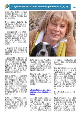 Législatives 2012 : une nouvelle génération ? (1/2) 4 
avec elle. Cette logique 
installe davantage un en-jeu 
de style, d’image que 
de contenu. 
Dans cette bataille du 
style, des mots clefs com-mencent 
à émerger mani-festement 
: 
- changement : ce chan-gement 
n’est pas tant une 
question d’âge d’état civil 
qu’une capacité à incar-ner 
une certaine fraî-cheur, 
un renouvelle-ment, 
- gagneur : là aussi, c’est 
le leader qui marque sa 
capacité à faire, à agir, à 
réaliser, 
- proximité : derrière la 
connotation habituelle de 
ce mot est surtout appa-rue 
une attente de sym-pathie. 
C’est la proximité 
affective qui modère le 
poids pénalisant de l’en-gagement 
partisan. 
Les prochaines élections 
seront d’abord une batail-le 
d’images sur des critè-res 
émotionnels. C’est la 
proximité humaine de ter-rain 
qui va communiquer 
en créant des évène-ments 
visuels accélérant 
l’implication et l’adhésion 
des citoyens. 
Cette démocratie émo-tionnelle 
de l’instant qui 
manie les symboles, les 
images bien au-delà de 
leur rationalité est le so-cle 
des victoires 
. 
Cette logique de l’émotion 
visuelle immédiatement 
consommable va d'ail-leurs 
considérablement 
marginaliser le débat poli-tique 
traditionnel. 
Comme cette place des 
émotions grandit dans un 
contexte de moindre an-crage 
idéologique, la vo-latilité 
de l’électorat aug-mente. 
L’installation de cam-pagnes 
des fiertés lo-cales. 
La fierté locale n’est pas 
une idéologie. C’est un 
état d’esprit qui repose 
sur l’exaltation de critères 
d’identité (géographique, 
culturelle …) pour présen-ter 
une alternative aux 
idéologies habituelles et 
ouvrir des partenariats 
nouveaux. 
Ces dernières années, La 
p o u s s é e d e s 
«patriotismes locaux» a 
été considérable. Les 
campagnes des fiertés lo-cales 
ont été innombra-bles 
: depuis le «temps 
d’avance» à Paris jusqu’à 
Lyon «la ville que le mon-de 
entier va nous envier» 
... 
Que traduit ce phénomè-ne 
? 
Tout d’abord, dans des 
circonstances où les idéo-logies 
traditionnelles ont 
fait preuve de leurs fai-blesses 
et s’avèrent inca-pables 
de mettre en oeu-vre 
des solutions dura- 
 