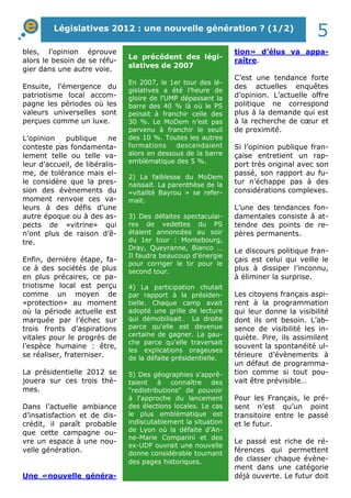 Législatives 2012 : une nouvelle génération ? (1/2) 5 
bles, l’opinion éprouve 
alors le besoin de se réfu-gier 
dans une autre voie. 
Ensuite, l’émergence du 
patriotisme local accom-pagne 
les périodes où les 
valeurs universelles sont 
perçues comme un luxe. 
L’opinion publique ne 
conteste pas fondamenta-lement 
telle ou telle va-leur 
d’accueil, de libéralis-me, 
de tolérance mais el-le 
considère que la pres-sion 
des évènements du 
moment renvoie ces va-leurs 
à des défis d’une 
autre époque ou à des as-pects 
de «vitrine» qui 
n’ont plus de raison d’ê-tre. 
Enfin, dernière étape, fa-ce 
à des sociétés de plus 
en plus précaires, ce pa-triotisme 
local est perçu 
comme un moyen de 
«protection» au moment 
où la période actuelle est 
marquée par l’échec sur 
trois fronts d’aspirations 
vitales pour le progrès de 
l’espèce humaine : être, 
se réaliser, fraterniser. 
La présidentielle 2012 se 
jouera sur ces trois thè-mes. 
Dans l’actuelle ambiance 
d’insatisfaction et de dis-crédit, 
il paraît probable 
que cette campagne ou-vre 
un espace à une nou-velle 
génération. 
Une «nouvelle généra-tion 
» d’élus va appa-raître. 
C’est une tendance forte 
des actuelles enquêtes 
d’opinion. L’actuelle offre 
politique ne correspond 
plus à la demande qui est 
à la recherche de coeur et 
de proximité. 
Si l’opinion publique fran-çaise 
entretient un rap-port 
très original avec son 
passé, son rapport au fu-tur 
n’échappe pas à des 
considérations complexes. 
L’une des tendances fon-damentales 
consiste à at-tendre 
des points de re-pères 
permanents. 
Le discours politique fran-çais 
est celui qui veille le 
plus à dissiper l’inconnu, 
à éliminer la surprise. 
Les citoyens français aspi-rent 
à la programmation 
qui leur donne la visibilité 
dont ils ont besoin. L’ab-sence 
de visibilité les in-quiète. 
Pire, ils assimilent 
souvent la spontanéité ul-térieure 
d’évènements à 
un défaut de programma-tion 
comme si tout pou-vait 
être prévisible… 
Pour les Français, le pré-sent 
n’est qu’un point 
transitoire entre le passé 
et le futur. 
Le passé est riche de ré-férences 
qui permettent 
de classer chaque évène-ment 
dans une catégorie 
déjà ouverte. Le futur doit 
Le précédent des légi-slatives 
de 2007 
En 2007, le 1er tour des lé-gislatives 
a été l’heure de 
gloire de l’UMP dépassant la 
barre des 40 % là où le PS 
peinait à franchir celle des 
30 %. Le MoDem n’est pas 
parvenu à franchir le seuil 
des 10 %. Toutes les autres 
formations descendaient 
alors en dessous de la barre 
emblématique des 5 %. 
2) La faiblesse du MoDem 
naissait. La parenthèse de la 
«vitalité Bayrou » se refer-mait. 
3) Des défaites spectaculai-res 
de vedettes du PS 
étaient annoncées au soir 
du 1er tour : Montebourg, 
Dray, Queyranne, Bianco … 
Il faudra beaucoup d’énergie 
pour corriger le tir pour le 
second tour. 
4) La participation chutait 
par rapport à la présiden-tielle. 
Chaque camp avait 
adopté une grille de lecture 
qui démobilisait. La droite 
parce qu'elle est devenue 
certaine de gagner. La gau-che 
parce qu'elle traversait 
les explications orageuses 
de la défaite présidentielle. 
5) Des géographies s'apprê-taient 
à connaître des 
"redistributions" de pouvoir 
à l'approche du lancement 
des élections locales. Le cas 
le plus emblématique est 
indiscutablement la situation 
de Lyon où la défaite d’An-ne- 
Marie Comparini et des 
ex-UDF ouvrait une nouvelle 
donne considérable tournant 
des pages historiques. 
 