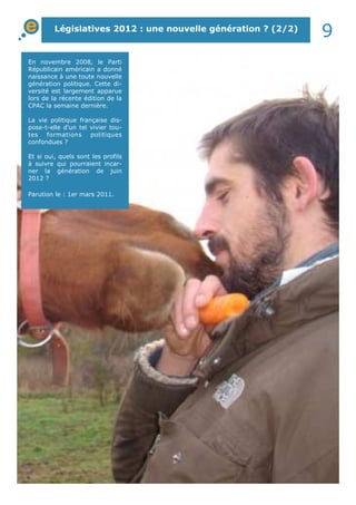Législatives 2012 : une nouvelle génération ? (2/2) 9 
En novembre 2008, le Parti 
Républicain américain a donné 
naissance à une toute nouvelle 
génération politique. Cette di-versité 
est largement apparue 
lors de la récente édition de la 
CPAC la semaine dernière. 
La vie politique française dis-pose- 
t-elle d’un tel vivier tou-tes 
formations politiques 
confondues ? 
Et si oui, quels sont les profils 
à suivre qui pourraient incar-ner 
la génération de juin 
2012 ? 
Parution le : 1er mars 2011. 
