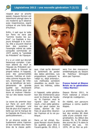 Législatives 2012 : une nouvelle génération ? (2/2) 4 
respect pour ce proche 
passé, Hugues Renson est 
néanmoins plongé dans la 
vie moderne qu'il observe 
avec impertinence, esprit 
critique et une forte dose 
d'humour. 
Enfin, il sait que la lutte 
sur Paris ne sera pas 
"comme toutes les au-tres". 
La Capitale a tou-jours 
échappé à la routi-ne. 
Elle a souvent réservé 
bien des surprises à 
l'exemple même de cette 
conquête commando en 
1977 contre le "candidat 
du Président" de l'époque. 
Il y a un volet qui devrait 
beaucoup compter. L'opi-nion 
attend du neuf et 
l'équipe du Président sor-tant 
peine à trouver sa 
propre relève. A l'opposé, 
avec des personnalités 
neuves, fraîches et moti-vées 
comme Hugues Ren-son, 
Dominique de Ville-pin 
va bénéficier de tem-péraments 
de grande 
qualité qui réunissent 
tous les critères pour sé-duire 
et motiver l'électo-rat 
sur des bases nouvel-les. 
Le score du premier tour 
sur Paris en avril 2012 
pourrait témoigner une 
fois de plus d'un esprit re-belle 
qui est la marque de 
la Capitale de France tout 
particulièrement … 
Si un divorce existe ac-tuellement 
entre l’opinion 
et bon nombre des mem-bres 
de la classe politi-que, 
c’est qu’ils donnent 
le sentiment de porter 
des dates périmées. Les 
propositions subissent le 
«déjà vu, déjà entendu». 
Les méthodes semblent 
obsolètes ou plutôt tou-jours 
les mêmes, celles 
d’hier. 
A l’opposé, cette généra-tion 
des trentenaires peut 
avoir la chance de l’auda-ce. 
Si l’opinion veut le 
«grand saut dans le 
neuf», c’est cette généra-tion 
qui peut casser les 
codes, donner de l’air 
frais et peut-être réconci-lier 
l’opinion et la vie pu-blique. 
Dans un tel climat, Hu-gues 
Renson réunit toutes 
les qualités pour être à 
l’avant-garde. En 2012, il 
sera l’un des marqueurs 
emblématiques du besoin 
de fraîcheur témoigné 
alors par l’opinion. 
France Jamet et Steeve 
Briois ou la génération 
«bleu Marine» 
Depuis février 2011, le 
Front national a encore 
changé de «catégorie». 
En réalité, son parcours 
politique a connu quatre 
étapes. 
La première jusqu’au dé-but 
des années 80 était 
celle d’une certaine mar-ginalisation. 
Au début des 
années 70, le FN réalise 
des scores de 2 % dans le 
meilleur des cas. En 
1974, JM Le Pen se pré- 
 