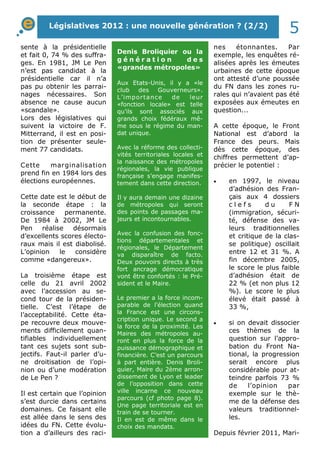 Législatives 2012 : une nouvelle génération ? (2/2) 5 
sente à la présidentielle 
et fait 0, 74 % des suffra-ges. 
En 1981, JM Le Pen 
n’est pas candidat à la 
présidentielle car il n’a 
pas pu obtenir les parrai-nages 
nécessaires. Son 
absence ne cause aucun 
«scandale». 
Lors des législatives qui 
suivent la victoire de F. 
Mitterrand, il est en posi-tion 
de présenter seule-ment 
77 candidats. 
Cette marginalisation 
prend fin en 1984 lors des 
élections européennes. 
Cette date est le début de 
la seconde étape : la 
croissance permanente. 
De 1984 à 2002, JM Le 
Pen réalise désormais 
d’excellents scores électo-raux 
mais il est diabolisé. 
L’opinion le considère 
comme «dangereux». 
La troisième étape est 
celle du 21 avril 2002 
avec l’accession au se-cond 
tour de la présiden-tielle. 
C’est l’étape de 
l’acceptabilité. Cette éta-pe 
recouvre deux mouve-ments 
difficilement quan-tifiables 
individuellement 
tant ces sujets sont sub-jectifs. 
Faut-il parler d’u-ne 
droitisation de l’opi-nion 
ou d’une modération 
de Le Pen ? 
Il est certain que l’opinion 
s’est durcie dans certains 
domaines. Ce faisant elle 
est allée dans le sens des 
idées du FN. Cette évolu-tion 
a d’ailleurs des raci-nes 
étonnantes. Par 
exemple, les enquêtes ré-alisées 
après les émeutes 
urbaines de cette époque 
ont attesté d’une poussée 
du FN dans les zones ru-rales 
qui n’avaient pas été 
exposées aux émeutes en 
question... 
A cette époque, le Front 
National est d’abord la 
France des peurs. Mais 
dès cette époque, des 
chiffres permettent d’ap-précier 
le potentiel : 
·  en 1997, le niveau 
d’adhésion des Fran-çais 
aux 4 dossiers 
c l e f s d u F N 
(immigration, sécuri-té, 
défense des va-leurs 
traditionnelles 
et critique de la clas-se 
politique) oscillait 
entre 12 et 31 %. A 
fin décembre 2005, 
le score le plus faible 
d’adhésion était de 
22 % (et non plus 12 
%). Le score le plus 
élevé était passé à 
33 %, 
·  si on devait dissocier 
ces thèmes de la 
question sur l’appro-bation 
du Front Na-tional, 
la progression 
serait encore plus 
considérable pour at-teindre 
parfois 73 % 
de l’opinion par 
exemple sur le thè-me 
de la défense des 
valeurs traditionnel-les. 
Depuis février 2011, Mari- 
Denis Broliquier ou la 
g é n é r a t i o n d e s 
«grandes métropoles» 
Aux Etats-Unis, il y a «le 
club des Gouverneurs». 
L’ importance de leur 
«fonction locale» est telle 
qu’ils sont associés aux 
grands choix fédéraux mê-me 
sous le régime du man-dat 
unique. 
Avec la réforme des collecti-vités 
territoriales locales et 
la naissance des métropoles 
régionales, la vie publique 
française s’engage manifes-tement 
dans cette direction. 
Il y aura demain une dizaine 
de métropoles qui seront 
des points de passages ma-jeurs 
et incontournables. 
Avec la confusion des fonc-tions 
départementales et 
régionales, le Département 
va disparaître de facto. 
Deux pouvoirs directs à très 
fort ancrage démocratique 
vont être confortés : le Pré-sident 
et le Maire. 
Le premier a la force incom-parable 
de l’élection quand 
la France est une circons-cription 
unique. Le second a 
la force de la proximité. Les 
Maires des métropoles au-ront 
en plus la force de la 
puissance démographique et 
financière. C’est un parcours 
à part entière. Denis Broli-quier, 
Maire du 2ème arron-dissement 
de Lyon et leader 
de l’opposition dans cette 
ville incarne ce nouveau 
parcours (cf photo page 8). 
Une page territoriale est en 
train de se tourner. 
Il en est de même dans le 
choix des mandats. 
 