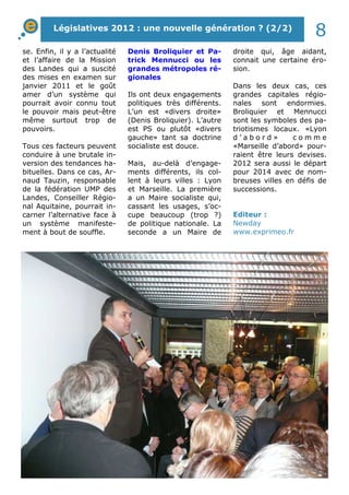 Législatives 2012 : une nouvelle génération ? (2/2) 8 
droite qui, âge aidant, 
connait une certaine éro-sion. 
Dans les deux cas, ces 
grandes capitales régio-nales 
sont endormies. 
Broliquier et Mennucci 
sont les symboles des pa-triotismes 
locaux. «Lyon 
d ’ a b o r d » c o m m e 
«Marseille d’abord» pour-raient 
être leurs devises. 
2012 sera aussi le départ 
pour 2014 avec de nom-breuses 
villes en défis de 
successions. 
se. Enfin, il y a l’actualité 
et l’affaire de la Mission 
des Landes qui a suscité 
des mises en examen sur 
janvier 2011 et le goût 
amer d’un système qui 
pourrait avoir connu tout 
le pouvoir mais peut-être 
même surtout trop de 
pouvoirs. 
Tous ces facteurs peuvent 
conduire à une brutale in-version 
des tendances ha-bituelles. 
Dans ce cas, Ar-naud 
Tauzin, responsable 
de la fédération UMP des 
Landes, Conseiller Régio-nal 
Aquitaine, pourrait in-carner 
l’alternative face à 
un système manifeste-ment 
à bout de souffle. 
Denis Broliquier et Pa-trick 
Mennucci ou les 
grandes métropoles ré-gionales 
Ils ont deux engagements 
politiques très différents. 
L’un est «divers droite» 
(Denis Broliquier). L’autre 
est PS ou plutôt «divers 
gauche» tant sa doctrine 
socialiste est douce. 
Mais, au-delà d’engage-ments 
différents, ils col-lent 
à leurs villes : Lyon 
et Marseille. La première 
a un Maire socialiste qui, 
cassant les usages, s’oc-cupe 
beaucoup (trop ?) 
de politique nationale. La 
seconde a un Maire de 
Editeur : 
Newday 
www.exprimeo.fr 
 
