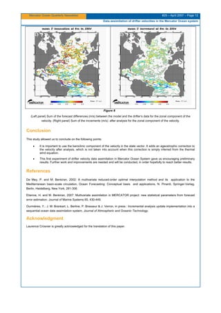 Mercator Ocean Quarterly Newsletter #25 – April 2007 – Page 12
Data assimilation of drifter velocities in the Mercator Ocean system
Figure 8
(Left panel) Sum of the forecast differences (m/s) between the model and the drifter’s data for the zonal component of the
velocity. (Right panel) Sum of the increments (m/s) after analysis for the zonal component of the velocity.
Conclusion
This study allowed us to conclude on the following points:
• It is important to use the baroclinic component of the velocity in the state vector. It adds an ageostrophic correction to
the velocity after analysis, which is not taken into account when this correction is simply inferred from the thermal
wind equation.
• This first experiment of drifter velocity data assimilation in Mercator Ocean System gave us encouraging preliminary
results. Further work and improvements are needed and will be conducted, in order hopefully to reach better results.
References
De Mey, P. and M. Benkiran, 2002: A multivariate reduced-order optimal interpolation method and its application to the
Mediterranean basin-scale circulation, Ocean Forecasting: Conceptual basis and applications, N. Pinardi, Springer-Verlag,
Berlin, Heidelberg, New York, 281-306.
Etienne, H. and M. Benkiran, 2007: Multivariate assimilation in MERCATOR project: new statistical parameters from forecast
error estimation. Journal of Marine Systems 65, 430-449.
Ourmières, Y., J. M. Brankart, L. Berline, P. Brasseur & J. Verron, in press : Incremental analysis update implementation into a
sequential ocean data assimilation system, Journal of Atmospheric and Oceanic Technology.
Acknowledgment
Laurence Crosnier is greatly acknowledged for the translation of this paper.
 