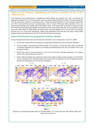 Mercator Ocean Quarterly Newsletter #25– April 2007 – Page 14
Influence of the sampling of temperature data on the interannual variability of the global mean thermosteric sea level index
Impact of the temporal, geographical and vertical repartition of the in situ
measurements
Each observation being characterised by a geographical position (latitude and longitude) and a date, the temporal and
geographical repartition of the in situ measurements could not be studied independently of one another. The vertical sampling of
the in situ observations is studied in a second step. Figure 1 shows three typical repartitions of in situ temperature profiles valid
up to 700 m (the thermosteric sea level is calculated down to 700 m). The year 1993 shows medium repartition of the in situ
measurements with large under-sampled areas in the Southern Ocean. As we will see later, we are able to reconstruct almost
85 % of the ocean thermosteric signal between 60°S and 60°N (the area of the study) for this year. For the year 2000, very large
areas in the Indian Ocean, the South Atlantic and Pacific Oceans are hardly sampled if at all. This year is the worst sampled
year with only 70 % of the ocean reconstructed. Thanks to the development of the Argo array, the ocean is almost totally
sampled during the year 2006 with more than 95 % of the 60°S-60°N area reconstructed.
Impact of the temporal and geographical sampling - Method
Errors on the global ocean thermosteric sea level have been estimated in a very similar way as in Lyman et al. (2006):
• Annual mean reference fields are computed from weekly SSALTO/DUACS SLA maps for the years 1993-2005;
• For each of these 13 annual mean SLA reference fields, 144 (12 months x 12 years from 1993 to 2004) monthly sets
of simulated observations are created by sub sampling the reference fields at the time and position of the in situ
temperature profiles.;
• Monthly SLA maps are next reconstructed for each of the 13x144 sets of simulated observations. The mapping
method used is the one described in section 0;
• Finally, differences between the reconstructed fields and the reference fields as global averages for the 60°S-60°N
area are calculated for the 1993-2004 periods and for each of the 13 realizations. Errors in the global thermosteric
sea level are calculated from the rms over the 13 realizations.
Figure 1
Number of in situ temperature profiles valid up to 700-meter depth in 1°x1° boxes for the year 1993, 2000 and 2006. Color
scale: from 2 to 18 every 4.
 