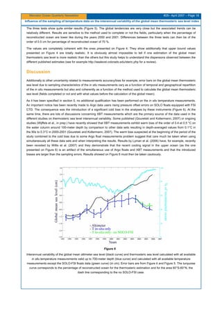 Mercator Ocean Quarterly Newsletter #25– April 2007 – Page 18
Influence of the sampling of temperature data on the interannual variability of the global mean thermosteric sea level index
The three tests show quite similar results (Figure 5). The global tendencies are very close but the associated trends can be
relatively different. Results are sensitive to the method used to complete or not the fields, particularly when the percentage of
reconstructed ocean are lower like during the years 2000 and 2001. Differences between the three tests can then be of the
order of 0.5 cm for percentage of reconstructed ocean of 70 %.
The values are completely coherent with the ones presented on Figure 4. They show additionally that upper bound values
presented on Figure 4 are totally realistic. It is obviously almost impossible to tell if one estimation of the global mean
thermosteric sea level is more realistic than the others but this study helps to understand the dispersions observed between the
different published estimates (see for example http://sealevel.colorado.edu/steric.php for a review).
Discussion
Additionally to other uncertainty related to measurements accuracy/bias for example, error bars on the global mean thermosteric
sea level due to sampling characteristics of the in situ measurements vary as a function of temporal and geographical repartition
of the in situ measurements but also and coherently as a function of the method used to calculate the global mean thermosteric
sea level (fields completed or not and with what values before the calculation of the global mean).
As it has been specified in section 0, no additional qualification has been performed on the in situ temperature measurements.
An important notice has been recently made to Argo data users rising pressure offset errors on SOLO floats equipped with FSI
CTD. The consequence was the introduction of a significant cold bias in the analyses by these instruments (Figure 6). At the
same time, there are lots of discussions concerning XBT measurements which are the primary source of the data used in the
different studies on thermosteric sea level interannual variability. Some published (Gouretski and Koltermann, 2007) or ongoing
studies (Wijffels et al., in prep.) have recently showed that XBT measurements exhibit warm bias of the order of 0.4 et 0.5 °C on
the water column around 100-meter depth by comparison to other data sets resulting in depth-averaged values from 0.1°C in
the 90s to 0.3°C in 2000-2001 (Gouretski and Koltermann, 2007). The warm bias suspected at the beginning of the period of the
study combined to the cold bias due to some Argo float measurements problem suggest that care much be taken when using
simultaneously all these data sets and when interpreting the results. Results by Lyman et al. (2006) have, for example, recently
been revisited by Willis et al. (2007) and they demonstrate that the recent cooling signal in the upper ocean (as the one
presented on Figure 6) is an artifact of the simultaneous use of Argo floats and XBT measurements and that the introduced
biases are larger than the sampling errors. Results showed on Figure 6 must then be taken cautiously.
Figure 6
Interannual variability of the global mean altimeter sea level (black curve) and thermosteric sea level calculated with all available
in situ temperature measurements valid up to 700-meter depth (blue curve) and calculated with all available temperature
measurements except the SOLO-FSI floats data (green curve) (in cm). Error bars are from Figure 4 and Figure 5. The turquoise
curve corresponds to the percentage of reconstructed ocean for the thermosteric estimation and for the area 60°S-60°N, the
dash line corresponding to the no SOLO-FSI case.
 