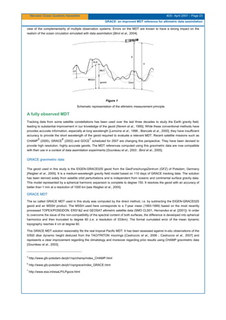 Mercator Ocean Quarterly Newsletter #25– April 2007 – Page 23
GRACE: an improved MDT reference for altimetric data assimilation
view of the complementarity of multiple observation systems. Errors on the MDT are known to have a strong impact on the
realism of the ocean circulation simulated with data assimilation [Birol et al., 2004].
Figure 1
Schematic representation of the altimetric measurement principle.
A fully observed MDT
Tracking data from some satellite constellations has been used over the last three decades to study the Earth gravity field,
leading to substantial improvement in our knowledge of the geoid [Nerem et al., 1995]. While these conventional methods have
provides accurate information, especially at long wavelength [Lemoine et al., 1998 ; Biancale et al., 2000], they have insufficient
accuracy to provide the short wavelength of the geoid required to evaluate a relevant MDT. Recent satellite missions such as
CHAMP
5
(2000), GRACE
6
(2002) and GOCE
7
scheduled for 2007 are changing this perspective. They have been devised to
provide high resolution, highly accurate geoids. The MDT references computed using this gravimetric data are now compatible
with their use in a context of data assimilation experiments [Gourdeau et al., 2003 ; Birol et al., 2005].
GRACE gravimetric data
The geoid used in this study is the EIGEN-GRACE02S geoid from the GeoForschungsZentrum (GFZ) of Potsdam, Germany
[Reigber et al., 2005]. It is a medium-wavelength gravity field model based on 110 days of GRACE tracking data. The solution
has been derived solely from satellite orbit perturbations and is independent from oceanic and continental surface gravity data.
This model represented by a spherical harmonic expansion is complete to degree 150. It resolves the geoid with an accuracy of
better than 1 mm at a resolution of 1000 km [see Reigber et al., 2005].
GRACE MDT
The so called GRACE MDT used in this study was computed by the direct method, i.e. by subtracting the EIGEN-GRACE02S
geoid and an MSSH product. The MSSH used here corresponds to a 7-year mean (1993-1999) based on the most recently
processed TOPEX/POSEIDON, ERS1&2 and GEOSAT altimetric satellite data (SMO CLS01, Hernandez et al. [2001]). In order
to overcome the issue of the non-compatibility of the spectral content of both surfaces, the difference is developed into spherical
harmonics and then truncated to degree 60 (i.e. a resolution of 333km). The formal cumulated error of the mean dynamic
topography reaches 4 cm at degree 60.
This GRACE MDT solution reasonably fits the real tropical Pacific MDT. It has been assessed against in-situ observations of the
0/500 dbar dynamic height deduced from the TAO/TRITON moorings [Castruccio et al., 2006 ; Castruccio et al., 2007] and
represents a clear improvement regarding the climatology and moreover regarding prior results using CHAMP gravimetric data
[Gourdeau et al., 2003].
5
http://www.gfz-potsdam.de/pb1/op/champ/index_CHAMP.html
6
http://www.gfz-potsdam.de/pb1/op/grace/index_GRACE.html
7
http://www.esa.int/esaLP/LPgoce.html
 