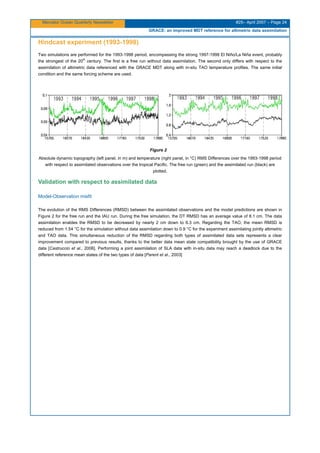 Mercator Ocean Quarterly Newsletter #25– April 2007 – Page 24
GRACE: an improved MDT reference for altimetric data assimilation
Hindcast experiment (1993-1998)
Two simulations are performed for the 1993-1998 period, encompassing the strong 1997-1998 El Niño/La Niña event, probably
the strongest of the 20
th
century. The first is a free run without data assimilation. The second only differs with respect to the
assimilation of altimetric data referenced with the GRACE MDT along with in-situ TAO temperature profiles. The same initial
condition and the same forcing scheme are used.
Figure 2
Absolute dynamic topography (left panel, in m) and temperature (right panel, in °C) RMS Differences over the 1993-1998 period
with respect to assimilated observations over the tropical Pacific. The free run (green) and the assimilated run (black) are
plotted.
Validation with respect to assimilated data
Model-Observation misfit
The evolution of the RMS Differences (RMSD) between the assimilated observations and the model predictions are shown in
Figure 2 for the free run and the IAU run. During the free simulation, the DT RMSD has an average value of 8.1 cm. The data
assimilation enables the RMSD to be decreased by nearly 2 cm down to 6.3 cm. Regarding the TAO, the mean RMSD is
reduced from 1.54 °C for the simulation without data assimilation down to 0.9 °C for the experiment assimilating jointly altimetric
and TAO data. This simultaneous reduction of the RMSD regarding both types of assimilated data sets represents a clear
improvement compared to previous results, thanks to the better data mean state compatibility brought by the use of GRACE
data [Castruccio et al., 2006]. Performing a joint assimilation of SLA data with in-situ data may reach a deadlock due to the
different reference mean states of the two types of data [Parent et al., 2003]
 