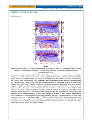 Mercator Ocean Quarterly Newsletter #25– April 2007 – Page 26
GRACE: an improved MDT reference for altimetric data assimilation
Validation with independant data
Surface currents
Figure 4
Mean zonal velocity (in m.s
-1
) at 15 m depth. Respectively from top to bottom, the Niiler [2001] climatology (top panel), the mean
related to the 1993-1998 period obtained from the model without assimilation (middle panel) and the model with joint
assimilation (bottom panel).
Tropical oceans exhibit mainly zonal circulation. The analysis of the zonal surface current is a stringent test for validating our
simulations as currents are very sensitive to the meridional gradient of the dynamic topography, particularly towards the
equator, where the Coriolis force vanishes. The maps of the mean zonal current at 15 m depth for the Niiler [2001] climatology
and 2 runs are shown in Figure 4. Niiler [2001] climatology of near-surface currents has been estimated from satellite-tracked
SVP (Surface Velocity Program) drifting buoys and provides observations of near-surface circulation at unprecedented
resolution. The alternate bands of eastward- and westward- flowing currents characterizing the tropical Pacific Ocean circulation
are present in the free run model simulation as well as in the simulation with data assimilation. However, the free run currents
are too weak. The surface zonal currents simulated with joint data assimilation are in better agreement with the Niiler [2001]
climatology. The NECC has been strengthened accordingly with the steepening of the meridional gradient of the dynamic
topography and reaches 40 cm.s
-1
. The South Equatorial Current (SEC) has also been intensified. The North and South
branches of the SEC are clearly identified in the central Pacific but not in the far east of the basin. The wrong representation of
the SEC separation is a recurrent issue for ORCA simulation [Lengaigne et al., 2003] and the assimilation is not able to tackle
this problem. In the north, the North Equatorial Current (NEC) reaches 20 cm.s
-1
, still slightly under estimated compared to the
observations. In the south hemisphere, the surface zonal velocity patterns are closest to the drifter climatology with a South
Equatorial Counter Current (SECC) near 9°S confined in the West Pacific and the weak eastward flows (the return branch of the
subtropical gyre) flowing south of 20°S as in the climatology.
 
