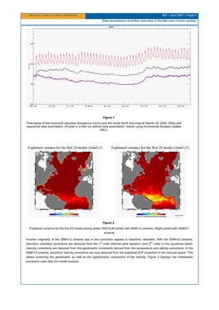 Mercator Ocean Quarterly Newsletter #25 – April 2007 – Page 8
Data assimilation of drifter velocities in the Mercator Ocean system
Figure 1
Time series of the horizontal velocities divergence (cm/s) over the whole North and tropical Atlantic for 2004. (Red) with
sequential data assimilation. (Purple) in a free run without data assimilation. (black) using Incremental Analysis Update
(IAU).
Figure 2
Explained variance for the first 20 modes during winter 2004 (Left panel) with SAM1v3 scheme, (Right panel) with SAM2v1
scheme.
Another originality of the SAM1v3 scheme lays in the correction applied to baroclinic velocities. With the SAM1v2 scheme,
baroclinic velocities corrections are deduced from the 1
st
order thermal wind equation (and 2
nd
order in the equatorial band):
Velocity corrections are deduced from the geostrophic increments derived from the temperature and salinity corrections. In the
SAM1v3 scheme, baroclinic velocity corrections are now deduced from the statistical EOF projection in the reduced space. This
allows correcting the geostrophic as well as the ageostrophic component of the velocity. Figure 3 displays the initialisation
procedure used after the model analysis.
 