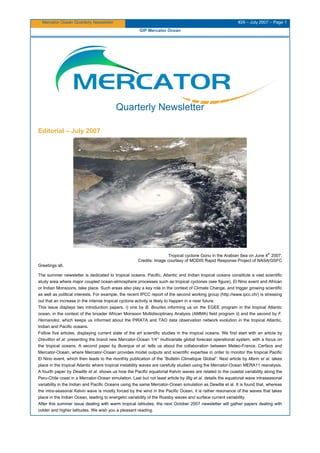 Mercator Ocean Quarterly Newsletter #26 – July 2007 – Page 1
GIP Mercator Ocean
Quarterly Newsletter
Editorial – July 2007
Tropical cyclone Gonu in the Arabian Sea on June 4
th
2007.
Credits: Image courtesy of MODIS Rapid Response Project of NASA/GSFC
Greetings all,
The summer newsletter is dedicated to tropical oceans. Pacific, Atlantic and Indian tropical oceans constitute a vast scientific
study area where major coupled ocean-atmosphere processes such as tropical cyclones (see figure), El Nino event and African
or Indian Monsoons, take place. Such areas also play a key role in the context of Climate Change, and trigger growing scientific
as well as political interests. For example, the recent IPCC report of the second working group (http://www.ipcc.ch/) is stressing
out that an increase in the intense tropical cyclone activity is likely to happen in a near future.
This issue displays two introduction papers, i) one by B. Bourles informing us on the EGEE program in the tropical Atlantic
ocean, in the context of the broader African Monsoon Multidisciplinary Analysis (AMMA) field program ii} and the second by F.
Hernandez, which keeps us informed about the PIRATA and TAO data observation network evolution in the tropical Atlantic,
Indian and Pacific oceans.
Follow five articles, displaying current state of the art scientific studies in the tropical oceans. We first start with an article by
Drevillon et al. presenting the brand new Mercator-Ocean 1/4° multivariate global forecast operational system, with a focus on
the tropical oceans. A second paper by Buarque et al. tells us about the collaboration between Meteo-France, Cerfacs and
Mercator-Ocean, where Mercator-Ocean provides model outputs and scientific expertise in order to monitor the tropical Pacific
El Nino event, which then leads to the monthly publication of the “Bulletin Climatique Global”. Next article by Marin et al. takes
place in the tropical Atlantic where tropical instability waves are carefully studied using the Mercator-Ocean MERA11 reanalysis.
A fourth paper by Dewitte et al. shows us how the Pacific equatorial Kelvin waves are related to the coastal variability along the
Peru-Chile coast in a Mercator-Ocean simulation. Last but not least article by Illig et al. details the equatorial wave intraseasonal
variability in the Indian and Pacific Oceans using the same Mercator-Ocean simulation as Dewitte et al. It is found that, whereas
the intra-seasonal Kelvin wave is mostly forced by the wind in the Pacific Ocean, it is rather resonance of the waves that takes
place in the Indian Ocean, leading to energetic variability of the Rossby waves and surface current variability.
After this summer issue dealing with warm tropical latitudes, the next October 2007 newsletter will gather papers dealing with
colder and higher latitudes. We wish you a pleasant reading.
 