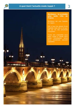A quoi tient l’actuelle mode Juppé ? 3 
Bordeaux : la probable 
plus belle ville de 
France 
Bordeaux est une Capitale 
en région. 
Elle a tous les atouts d’une 
Capitale mais elle a la qua-lité 
de vie des provinces 
françaises. 
Toute son originalité sous 
Alain Juppé a résidé dans 
cette conciliation entre 
deux tendances souvent 
opposées. 
 