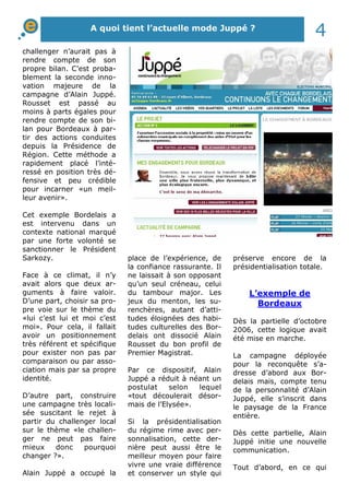 A quoi tient l’actuelle mode Juppé ? 4 
challenger n’aurait pas à 
rendre compte de son 
propre bilan. C’est proba-blement 
la seconde inno-vation 
majeure de la 
campagne d’Alain Juppé. 
Rousset est passé au 
moins à parts égales pour 
rendre compte de son bi-lan 
pour Bordeaux à par-tir 
des actions conduites 
depuis la Présidence de 
Région. Cette méthode a 
rapidement placé l’inté-ressé 
en position très dé-fensive 
et peu crédible 
pour incarner «un meil-leur 
avenir». 
Cet exemple Bordelais a 
est intervenu dans un 
contexte national marqué 
par une forte volonté se 
sanctionner le Président 
Sarkozy. 
Face à ce climat, il n’y 
avait alors que deux ar-guments 
à faire valoir. 
D’une part, choisir sa pro-pre 
voie sur le thème du 
«lui c’est lui et moi c’est 
moi». Pour cela, il fallait 
avoir un positionnement 
très référent et spécifique 
pour exister non pas par 
comparaison ou par asso-ciation 
mais par sa propre 
identité. 
D’autre part, construire 
une campagne très locali-sée 
suscitant le rejet à 
partir du challenger local 
sur le thème «le challen-ger 
ne peut pas faire 
mieux donc pourquoi 
changer ?». 
Alain Juppé a occupé la 
place de l’expérience, de 
la confiance rassurante. Il 
ne laissait à son opposant 
qu’un seul créneau, celui 
du tambour major. Les 
jeux du menton, les su-renchères, 
autant d’atti-tudes 
éloignées des habi-tudes 
culturelles des Bor-delais 
ont dissocié Alain 
Rousset du bon profil de 
Premier Magistrat. 
Par ce dispositif, Alain 
Juppé a réduit à néant un 
postulat selon lequel 
«tout découlerait désor-mais 
de l’Elysée». 
Si la présidentialisation 
du régime rime avec per-sonnalisation, 
cette der-nière 
peut aussi être le 
meilleur moyen pour faire 
vivre une vraie différence 
et conserver un style qui 
préserve encore de la 
présidentialisation totale. 
L’exemple de 
Bordeaux 
Dès la partielle d’octobre 
2006, cette logique avait 
été mise en marche. 
La campagne déployée 
pour la reconquête s’a-dresse 
d’abord aux Bor-delais 
mais, compte tenu 
de la personnalité d’Alain 
Juppé, elle s’inscrit dans 
le paysage de la France 
entière. 
Dès cette partielle, Alain 
Juppé initie une nouvelle 
communication. 
Tout d’abord, en ce qui 
 