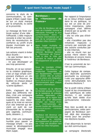 A quoi tient l’actuelle mode Juppé ? 5 
concerne le style de la 
communication, la cam-pagne 
d’Alain Juppé repo-se 
sur un style marqué 
par la simplicité, la clarté 
et la proximité. 
Le message de fond s’ar-ticule 
autour d‘une idée : 
l’efficacité. L’idée majeure 
consiste à créer les condi-tions 
de reconduction de 
confiance au profit d’une 
équipe municipale qui a 
fait ses preuves. 
Les actions visent à éviter 
deux écueils : 
- ne pas tomber dans le-triomphalisme, 
- ne pas développer un 
axe trop personnel. 
Ensuite, en ce qui concer-ne 
la création graphique, 
c’est un logo simple com-prenant 
d’ailleurs un clin 
d’oeil à la Province de 
Québec où chaque plaque 
de véhicule porte un 
«j’aime Québec». 
Enfin, s’agissant de la 
place des différents mé-dias, 
c’est une campagne 
traditionnelle avec les 
supports les plus classi-ques 
et la mise en service 
d’un site Internet qui de-vient 
un outil de vue 
d’ensemble de la campa-gne 
(agenda, communi-qués, 
dossiers…). 
Bref, c’est une campagne 
humble pour passer un 
message simple : ne pas 
casser le développement 
municipal engagé sous 
Alain Juppé. 
Par rapport à l’importance 
de ce retour d’Alain Juppé 
dans la vie politique, ce 
qui est un acte de pre-mière 
importance, cette 
campagne s’est définie 
d’abord par ce qu’elle re-fusait 
d’être : 
- elle ne crée pas d’évè-nement, 
- elle n’accélère pas des 
initiatives majeures y 
compris par exemple par 
des actions conduites par 
le site Internet, 
- elle ne réunit rien qui 
puisse «faire vibrer» les 
Bordelais et encore moins 
à l’extérieur de Bordeaux. 
C’est la proximité de ter-rain 
qui communique. 
Cette logique de campa-gne 
était-elle purement 
ponctuelle ou annonçait-t- 
elle une approche diffé-rente 
démultipliable lors 
d’autres élections ? 
Par le profil même d’Alain 
Juppé et les circonstances 
très spécifiques de cette 
élection, il est certain 
qu’elle était dotée d’un 
particularisme indiscuta-ble. 
Mais bien au-delà de ce 
particularisme, cette cam-pagne 
de Bordeaux por-tait 
déjà des enseigne-ments 
pour les prochai-nes 
élections locales. 
C’est désormais le terrain 
qui doit communiquer. 
La campagne électorale 
Bordeaux : 
la «Vancouver de 
France» 
La Ville de Bordeaux est en 
train de s'installer comme la 
métropole française la plus 
per formante dans le 
contexte international sur le 
plan de la comparaison des 
grandes villes d'avenir. 
Alain Juppé multiplie en 
effet les initiatives qui feront 
référence sur le plan 
national. Bordeaux devient 
la "Vancouver de France", 
c'est à dire la Ville qui 
parvient le mieux à allier 
développement et qualité de 
vie. 
Sous les mandats d'Alain 
J u p p é , B o r d e a u x a 
modernisé l'ensemble de 
ses équipements, revitalisé 
son centre ville et surtout 
mis en place une intégration 
p e r m a n e n t e d e 
l’evironnement dans chaque 
décision urbanistique. 
Au moment où la réforme 
territoriale pousse en faveur 
de la naissance de grandes 
capitales régionales, c'est 
l'ensemble de la région Sud 
Ouest qui peut désormais 
compter sur l'atout d'une 
Ville internationale qui 
booste toutes ses références 
é c o n omi q u e s c omme 
culturelles. 
Bordeaux est devenue une 
référence internationale de 
ville ayant su concilier 
développement et qualité de 
vie. C’est une situation rare 
parmi les villes françaises. 
 