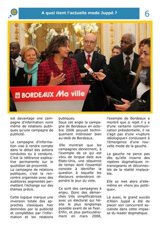 A quoi tient l’actuelle mode Juppé ? 6 
est davantage une cam-pagne 
d’information voire 
même de relations publi-ques 
qu’une campagne de 
publicité. 
La campagne d’informa-tion 
vise à rendre compte 
dans le détail des actions 
conduites ou à conduire. 
C’est la référence explica-tive 
permanente sur le 
quotidien de proximité. 
La campagne de relations 
publiques, c’est la ren-contre 
organisée avec des 
auditoires segmentés per-mettant 
l’échange sur des 
thèmes précis. 
Cette logique marque une 
inversion totale des ap-proches 
classiques hier 
dominées par la publicité 
et complétées par l’infor-mation 
et les relations 
publiques. 
Sous cet angle la campa-gne 
de Bordeaux en octo-bre 
2006 pouvait techni-quement 
intéresser bien 
au-delà de Bordeaux. 
Elle montrait que les 
campagnes deviennent, à 
l'exemple de ce qui est 
vécu de longue date aux 
Etats-Unis, une séquence 
de temps dont l’essentiel 
consiste à identifier la 
question à laquelle les 
électeurs entendront ré-pondre 
le jour du vote. 
Ce sont des campagnes à 
enjeu. Donc des démar-ches 
très simplificatrices 
avec un électorat qui hé-site 
le plus longtemps 
possible avant de se fixer. 
Enfin, et plus particulière-ment 
en mars 2008, 
l’exemple de Bordeaux a 
montré que si rejet il y a 
d’une certaine communi-cation 
présidentielle, il ne 
s’agit pas d’une «rupture 
idéologique» conduisant à 
l'émergence d'une nou-velle 
mode de la gauche. 
La gauche ne perce pas 
dès qu’elle incarne des 
repères dogmatiques in-transigeants 
et déconnec-tés 
de la réalité implaca-ble. 
Elle se met alors d’elle-même 
en «hors jeu politi-que 
». 
Là aussi, le grand succès 
d’Alain Juppé a été de 
placer son concurrent so-cialiste 
dans cette impas-se 
du leader dogmatique. 
 