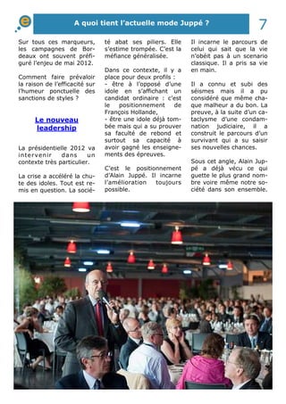 A quoi tient l’actuelle mode Juppé ? 7 
Sur tous ces marqueurs, 
les campagnes de Bor-deaux 
ont souvent préfi-guré 
l’enjeu de mai 2012. 
Comment faire prévaloir 
la raison de l’efficacité sur 
l’humeur ponctuelle des 
sanctions de styles ? 
Le nouveau 
leadership 
La présidentielle 2012 va 
intervenir dans un 
contexte très particulier. 
La crise a accéléré la chu-te 
des idoles. Tout est re-mis 
en question. La socié-té 
abat ses piliers. Elle 
s’estime trompée. C’est la 
méfiance généralisée. 
Dans ce contexte, il y a 
place pour deux profils : 
- être à l’opposé d’une 
idole en s’affichant un 
candidat ordinaire : c’est 
le positionnement de 
François Hollande, 
- être une idole déjà tom-bée 
mais qui a su prouver 
sa faculté de rebond et 
surtout sa capacité à 
avoir gagné les enseigne-ments 
des épreuves. 
C’est le positionnement 
d’Alain Juppé. Il incarne 
l’amélioration toujours 
possible. 
Il incarne le parcours de 
celui qui sait que la vie 
n’obéit pas à un scenario 
classique. Il a pris sa vie 
en main. 
Il a connu et subi des 
séismes mais il a pu 
considéré que même cha-que 
malheur a du bon. La 
preuve, à la suite d’un ca-taclysme 
d’une condam-nation 
judiciaire, il a 
construit le parcours d’un 
survivant qui a su saisir 
ses nouvelles chances. 
Sous cet angle, Alain Jup-pé 
a déjà vécu ce qui 
guette le plus grand nom-bre 
voire même notre so-ciété 
dans son ensemble. 
 