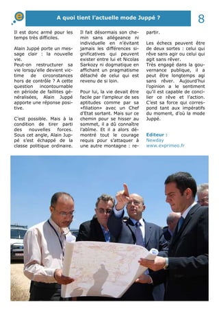 A quoi tient l’actuelle mode Juppé ? 8 
partir. 
Les échecs peuvent être 
de deux sortes : celui qui 
rêve sans agir ou celui qui 
agit sans rêver. 
Très engagé dans la gou-vernance 
publique, il a 
peut être longtemps agi 
sans rêver. Aujourd’hui 
l’opinion a le sentiment 
qu’il est capable de conci-lier 
ce rêve et l’action. 
C’est sa force qui corres-pond 
tant aux impératifs 
du moment, d’où la mode 
Juppé. 
Il est donc armé pour les 
temps très difficiles. 
Alain Juppé porte un mes-sage 
clair : la nouvelle 
vie. 
Peut-on restructurer sa 
vie lorsqu’elle devient vic-time 
de circonstances 
hors de contrôle ? A cette 
question incontournable 
en période de faillites gé-néralisées, 
Alain Juppé 
apporte une réponse posi-tive. 
C’est possible. Mais à la 
condition de tirer parti 
des nouvelles forces. 
Sous cet angle, Alain Jup-pé 
s’est échappé de la 
classe politique ordinaire. 
Il fait désormais son che-min 
sans allégeance ni 
individuelle en n’évitant 
jamais les différences si-gnificatives 
qui peuvent 
exister entre lui et Nicolas 
Sarkozy ni dogmatique en 
affichant un pragmatisme 
détaché de celui qui est 
revenu de si loin. 
Pour lui, la vie devait être 
facile par l’ampleur de ses 
aptitudes comme par sa 
«filiation» avec un Chef 
d’Etat sortant. Mais sur ce 
chemin pour se hisser au 
sommet, il a dû connaître 
l’abîme. Et il a alors dé-montré 
tout le courage 
requis pour s’attaquer à 
une autre montagne : re- 
Editeur : 
Newday 
www.exprimeo.fr 
 