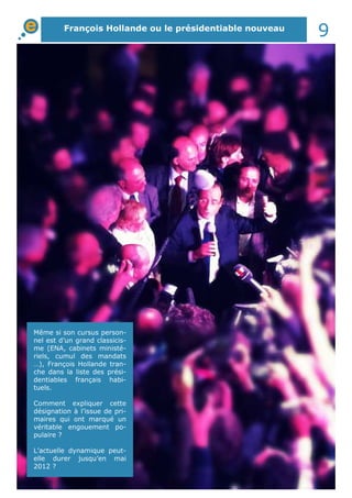 François Hollande ou le présidentiable nouveau
9
Même si son cursus person-
nel est d’un grand classicis-
me (ENA, cabinets ministé-
riels, cumul des mandats
…), François Hollande tran-
che dans la liste des prési-
dentiables français habi-
tuels.
Comment expliquer cette
désignation à l’issue de pri-
maires qui ont marqué un
véritable engouement po-
pulaire ?
L’actuelle dynamique peut-
elle durer jusqu’en mai
2012 ?
 