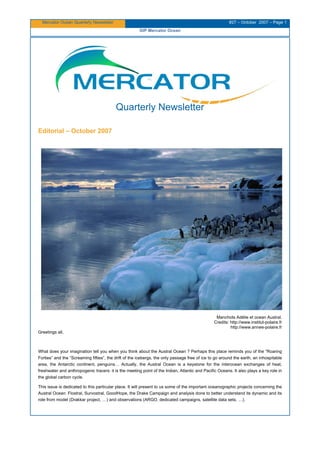Mercator Ocean Quarterly Newsletter #27 – October 2007 – Page 1
GIP Mercator Ocean
Quarterly Newsletter
Editorial – October 2007
Manchots Adélie et ocean Austral.
Credits: http://www.institut-polaire.fr
http://www.annee-polaire.fr
Greetings all,
What does your imagination tell you when you think about the Austral Ocean ? Perhaps this place reminds you of the “Roaring
Forties” and the “Screaming fifties”, the drift of the icebergs, the only passage free of ice to go around the earth, an inhospitable
area, the Antarctic continent, penguins… Actually, the Austral Ocean is a keystone for the interocean exchanges of heat,
freshwater and anthropogenic tracers: it is the meeting point of the Indian, Atlantic and Pacific Oceans. It also plays a key role in
the global carbon cycle.
This issue is dedicated to this particular place. It will present to us some of the important oceanographic projects concerning the
Austral Ocean: Flostral, Survostral, GoodHope, the Drake Campaign and analysis done to better understand its dynamic and its
role from model (Drakkar project, …) and observations (ARGO, dedicated campaigns, satellite data sets, …).
 