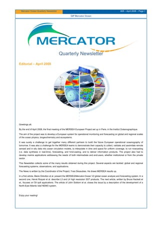 Mercator Ocean Quarterly Newsletter #29 – April 2008 – Page 1
GIP Mercator Ocean
Quarterly Newsletter
Editorial – April 2008
Greetings all,
By the end of April 2008, the final meeting of the MERSEA European Project set up in Paris, in the Institut Océanographique.
The aim of the project was to develop a European system for operational monitoring and forecasting on global and regional scales
of the ocean physics, biogeochemistry and ecosystems.
It was surely a challenge to get together many different partners to build the future European operational oceanography of
tomorrow. It was also a challenge for the MERSEA teams to demonstrate their capacity to collect, validate and assimilate remote
sensed and in situ data into ocean circulation models, to interpolate in time and space for uniform coverage, to run nowcasting
(i.e. data synthesis in real-time), forecasting, and hind-casting, and to deliver information products. The project also had to
develop marine applications addressing the needs of both intermediate and end-users, whether institutional or from the private
sector
This Newsletter collects some of the many results obtained during this project. Several aspects are tackled: global and regional
forecasting systems, observations, and applications.
The News is written by the Coordinator of the Project, Yves Desaubies. He draws MERSEA results up.
In a first article, Marie Drévillon et al. present the MERSEA/Mercator-Ocean V2 global ocean analysis and forecasting system. In a
second one, Hervé Roquet et al. describe L3 and L4 high resolution SST products. The next article, written by Bruce Hackett et
al., focuses on Oil spill applications. The article of John Siddorn et al. closes the issue by a description of the development of a
North-East Atlantic tidal NEMO system.
Enjoy your reading!
 