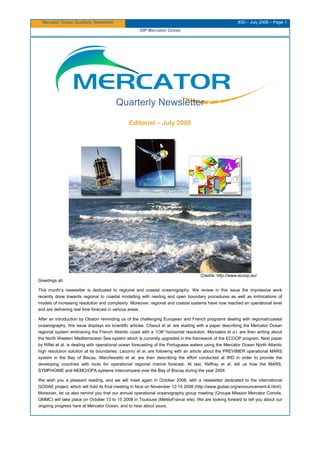 Mercator Ocean Quarterly Newsletter #30 – July 2008 – Page 1
GIP Mercator Ocean
Quarterly Newsletter
Editorial – July 2008
Credits: http://www.ecoop.eu/
Greetings all,
This month’s newsletter is dedicated to regional and coastal oceanography. We review in this issue the impressive work
recently done towards regional to coastal modelling with nesting and open boundary procedures as well as imbrications of
models of increasing resolution and complexity. Moreover, regional and coastal systems have now reached an operational level
and are delivering real time forecast in various areas.
After an introduction by Obaton reminding us of the challenging European and French programs dealing with regional/coastal
oceanography, this issue displays six scientific articles. Chanut et al. are starting with a paper describing the Mercator Ocean
regional system embracing the French Atlantic coast with a 1/36° horizontal resolution. Marsaleix et a l. are then writing about
the North Western Mediterranean Sea system which is currently upgraded in the framework of the ECOOP program. Next paper
by Riflet et al. is dealing with operational ocean forecasting of the Portuguese waters using the Mercator Ocean North Atlantic
high resolution solution at its boundaries. Lecornu et al. are following with an article about the PREVIMER operational MARS
system in the Bay of Biscay. Marchesiello et al. are then describing the effort conducted at IRD in order to provide the
developing countries with tools for operational regional marine forecast. At last, Reffray et al. tell us how the MARS,
SYMPHONIE and NEMO/OPA systems intercompare over the Bay of Biscay during the year 2004.
We wish you a pleasant reading, and we will meet again in October 2008, with a newsletter dedicated to the international
GODAE project, which will hold its final meeting in Nice on November 12-15 2008 (http://www.godae.org/announcement-II.html).
Moreover, let us also remind you that our annual operational oceanography group meeting (Groupe Mission Mercator Coriolis,
GMMC) will take place on October 13 to 15 2008 in Toulouse (MétéoFrance site). We are looking forward to tell you about our
ongoing progress here at Mercator Ocean, and to hear about yours.
 