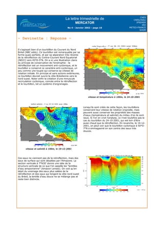 La lettre trimestrielle de
MERCATOR
No 4 - Janvier 2002 - page 10
CNES
CNRS/INSU
IFREMER
IRD
METEO-FRANCE
SHOM
- Devinette : Réponse -
Il s'agissait bien d'un tourbilllon du Courant du Nord
Brésil (NBC eddy). Ce tourbillon est remarquable par sa
forme quasi parfaite, et par sa séparation très récente
de la rétroflection du Contre-Courant Nord Equatorial
(NECC) vers 45°O-5°N. On a ici une illustration claire
du principe de conservation de l'enstrophie : la
rétroflection est un mouvement anti-cyclonique, et le
tourbillon a conservé ce caractère anti-cyclonique, un
peu comme une toupie qui conserve sa vitesse de
rotation initiale. En principe et sans actions extérieures,
ce tourbillon devrait suivre la côte Brésilienne vers le
nord ouest. Noter enfin la création d'une minuscule
recirculation cyclonique, coincée entre la rétroflection
et le tourbillon, tel un système d'engrenages.
vitesse et température à 100m, le 24-10-2001
vitesse et salinité à 100m, le 19-12-2001
Lorsqu'ils sont créés de cette façon, les tourbillons
conservent leur vitesse de rotation originelle, mais
peuvent aussi conserver les propriétés des masses
d'eaux (température et salinité) du milieu d'où ils sont
issus. Si l'on en croit l'analyse, ce n'est toutefois pas le
cas du tourbillon du 24-10-2001, qui est loin d'être
aussi chaud que la rétroflection. En revanche, le 19-12-
2001, on peut voir que le tourbillon cyclonique à 50°O-
7°N a emmagasiné en son centre des eaux très
douces.
Ces eaux ne viennent pas de la retroflection, mais des
eaux de surface qui sont désalées par l'Amazone. La
section verticale à 7°N30' donne une idée de la
structure verticale de ce que l'on appelle les "lentilles
d'eau amazonienne" (Amazon Lenses). On voit qu'en
dépit du voisinage des eaux plus salées de la
rétroflection et des eaux qui longent la côte nord ouest
du Brésil, la lentille d'eau douce ne se mélange pas et
reste bien distincte.
 