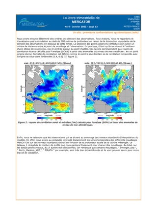 La lettre trimestrielle de
MERCATOR
No 4 - Janvier 2002 - page 13
CNES
CNRS/INSU
IFREMER
IRD
METEO-FRANCE
SHOM
In situ : premières confrontations systématiques (suite)
Nous avons ensuite déterminé des critères de sélection des observations. Tout d'abord, nous ne regardons et
n'analysons pas la simulation au delà de 700 mètres de profondeur en raison de la diminution importante de la
densité des observations en dessous de cette limite. La sélection des profils observés s'effectue alors selon un
critère de distance entre le point de mouillage et l'observation. En pratique, il faut qu'ils se situent à l'intérieur
d'une ellipse de rayons rgx, rgy et centrée autour du point modèle. Ces rayons correspondent aux rayons de
corrélation locaux calculés pour l'analyse (SOFA) à partir des anomalies du niveau de mer satellitale : en un point
origine donné, l'échelle de corrélation est définie comme le point le plus lointain où la corrélation temporelle avec
l'origine se situe dans l'intervalle [0.4, 0.6] (cf. figure 2).
Figure 2 : rayons de corrélation zonal et méridien [km] calculés pour l'analyse (SOFA) et issus des anomalies de
niveau de mer altimétriques.
Enfin, nous ne retenons que les observations qui se situent au voisinage des niveaux standards d'interpolation du
modèle. En effet, nous avons au préalable interpolé linéairement les séries temporelles des différents mouillages
MERCATOR sur des niveaux standards choisis en fonction de la profondeur locale de la couche mélangée. Le
tableau 1 récapitule le nombre de profils que nous gardons finalement pour chacun des mouillages. Au total, sur
les 60000 profils initiaux, 8117 auront été sélectionnés. On remarque que certains mouillages, " Irminger_Sea ",
" North_Madeira_XBT ", " PIRATA " par exemple, sont très bien échantillonnés et ils vont pouvoir servir pour notre
travail de validation.
 
