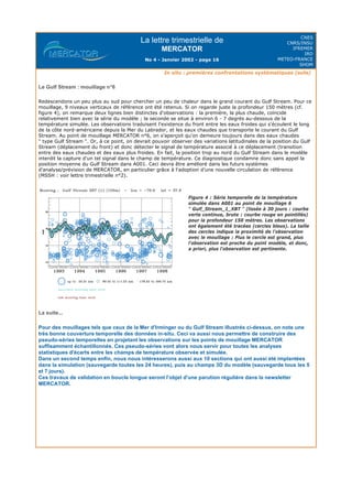 La lettre trimestrielle de
MERCATOR
No 4 - Janvier 2002 - page 16
CNES
CNRS/INSU
IFREMER
IRD
METEO-FRANCE
SHOM
In situ : premières confrontations systématiques (suite)
Le Gulf Stream : mouillage n°6
Redescendons un peu plus au sud pour chercher un peu de chaleur dans le grand courant du Gulf Stream. Pour ce
mouillage, 9 niveaux verticaux de référence ont été retenus. Si on regarde juste la profondeur 150 mètres (cf.
figure 4), on remarque deux lignes bien distinctes d'observations : la première, la plus chaude, coïncide
relativement bien avec la série du modèle ; la seconde se situe à environ 6 - 7 degrés au-dessous de la
température simulée. Les observations traduisent l'existence du front entre les eaux froides qui s'écoulent le long
de la côte nord-américaine depuis la Mer du Labrador, et les eaux chaudes que transporte le courant du Gulf
Stream. Au point de mouillage MERCATOR n°6, on s'aperçoit qu'on demeure toujours dans des eaux chaudes
" type Gulf Stream ". Or, à ce point, on devrait pouvoir observer des variations latitudinales de la position du Gulf
Stream (déplacement du front) et donc détecter le signal de température associé à ce déplacement (transition
entre des eaux chaudes et des eaux plus froides. En fait, la position trop au nord du Gulf Stream dans le modèle
interdit la capture d'un tel signal dans le champ de température. Ce diagnostique condamne donc sans appel la
position moyenne du Gulf Stream dans A001. Ceci devra être amélioré dans les futurs systèmes
d'analyse/prévision de MERCATOR, en particulier grâce à l'adoption d'une nouvelle circulation de référence
(MSSH : voir lettre trimestrielle n°2).
La suite...
Pour des mouillages tels que ceux de la Mer d'Irminger ou du Gulf Stream illustrés ci-dessus, on note une
très bonne couverture temporelle des données in-situ. Ceci va aussi nous permettre de construire des
pseudo-séries temporelles en projetant les observations sur les points de mouillage MERCATOR
suffisamment échantillonnés. Ces pseudo-séries vont alors nous servir pour toutes les analyses
statistiques d'écarts entre les champs de température observée et simulée.
Dans un second temps enfin, nous nous intéresserons aussi aux 10 sections qui ont aussi été implantées
dans la simulation (sauvegarde toutes les 24 heures), puis au champs 3D du modèle (sauvegarde tous les 5
et 7 jours).
Ces travaux de validation en boucle longue seront l'objet d'une parution régulière dans la newsletter
MERCATOR.
Figure 4 : Série temporelle de la température
simulée dans A001 au point de mouillage 6
" Gulf_Stream_1_XBT " (lissée à 30 jours : courbe
verte continue, brute : courbe rouge en pointillés)
pour la profondeur 150 mètres. Les observations
ont également été tracées (cercles bleus). La taille
des cercles indique la proximité de l'observation
avec le mouillage : Plus le cercle est grand, plus
l'observation est proche du point modèle, et donc,
a priori, plus l'observation est pertinente.
 