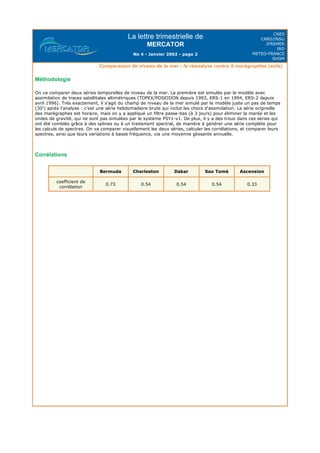 La lettre trimestrielle de
MERCATOR
No 4 - Janvier 2002 - page 2
CNES
CNRS/INSU
IFREMER
IRD
METEO-FRANCE
SHOM
Comparaison de niveau de la mer : la réanalyse contre 5 marégraphes (suite)
Méthodologie
On va comparer deux séries temporelles de niveau de la mer. La première est simulée par le modèle avec
assimilation de traces satellitales altimétriques (TOPEX/POSEIDON depuis 1993, ERS-1 en 1994, ERS-2 depuis
avril 1996). Très exactement, il s'agit du champ de niveau de la mer simulé par le modèle juste un pas de temps
(30') après l'analyse : c'est une série hebdomadaire brute qui inclut les chocs d'assimilation. La série originelle
des marégraphes est horaire, mais on y a appliqué un filtre passe-bas (à 3 jours) pour éliminer la marée et les
ondes de gravité, qui ne sont pas simulées par le système PSY1-v1. De plus, il y a des trous dans ces séries qui
ont été comblés grâce à des splines ou à un traitement spectral, de manière à générer une série complète pour
les calculs de spectres. On va comparer visuellement les deux séries, calculer les corrélations, et comparer leurs
spectres, ainsi que leurs variations à basse fréquence, via une moyenne glissante annuelle.
Corrélations
Bermuda Charleston Dakar Sao Tomé Ascension
coefficient de
corrélation
0.73 0.54 0.54 0.54 0.33
 