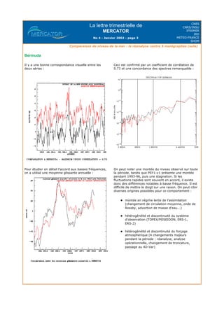 La lettre trimestrielle de
MERCATOR
No 4 - Janvier 2002 - page 3
CNES
CNRS/INSU
IFREMER
IRD
METEO-FRANCE
SHOM
Comparaison de niveau de la mer : la réanalyse contre 5 marégraphes (suite)
Bermuda
Il y a une bonne correspondance visuelle entre les
deux séries :
Ceci est confirmé par un coefficient de corrélation de
0.73 et une concordance des spectres remarquable :
Pour étudier en détail l'accord aux basses fréquences,
on a utilisé une moyenne glissante annuelle :
On peut noter une montée du niveau observé sur toute
la période, tandis que PSY1-v1 présente une montée
pendant 1993-96, puis une stagnation. Si les
fluctuations rapides sont souvent en accord, il existe
donc des différences notables à basse fréquence. Il est
difficile de mettre le doigt sur une raison. On peut citer
diverses origines possibles pour ce comportement :
l montée en régime lente de l'assimilation
(changement de circulation moyenne, onde de
Rossby, advection de masse d'eau...)
l hétérogénéïté et discontinuité du système
d'observation (TOPEX/POSEIDON, ERS-1,
ERS-2)
l hétérogénéïté et discontinuité du forçage
atmosphérique (4 changements majeurs
pendant la période : réanalyse, analyse
opérationnelle, changement de troncature,
passage au 4D-Var)
 