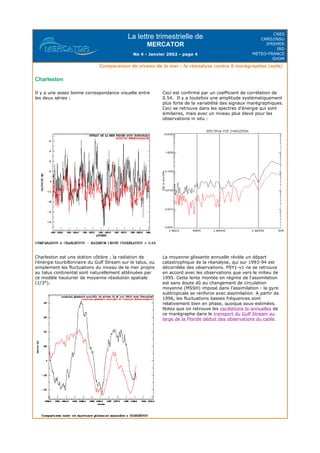 La lettre trimestrielle de
MERCATOR
No 4 - Janvier 2002 - page 4
CNES
CNRS/INSU
IFREMER
IRD
METEO-FRANCE
SHOM
Comparaison de niveau de la mer : la réanalyse contre 5 marégraphes (suite)
Charleston
Il y a une assez bonne correspondance visuelle entre
les deux séries :
Ceci est confirmé par un coefficient de corrélation de
0.54. Il y a toutefois une amplitude systématiquement
plus forte de la variabilité des signaux marégraphiques.
Ceci se retrouve dans les spectres d'énergie qui sont
similaires, mais avec un niveau plus élevé pour les
observations in situ :
Charleston est une station côtière ; la radiation de
l'énergie tourbillonnaire du Gulf Stream sur le talus, ou
simplement les fluctuations du niveau de la mer propre
au talus continental sont naturellement atténuées par
ce modèle hauturier de moyenne résolution spatiale
(1/3°).
La moyenne glissante annuelle révèle un départ
catastrophique de la réanalyse, qui sur 1993-94 est
décorrélée des observations. PSY1-v1 ne se retrouve
en accord avec les observations que vers le milieu de
1995. Cette lente montée en régime de l'assimilation
est sans doute dû au changement de circulation
moyenne (MSSH) imposé dans l'assimilation : la gyre
subtropicale se renforce avec assimilation. A partir de
1996, les fluctuations basses fréquences sont
relativement bien en phase, quoique sous-estimées.
Notez que on retrouve les oscillations bi-annuelles de
ce marégraphe dans le transport du Gulf Stream au
large de la Floride déduit des observations du cable.
 