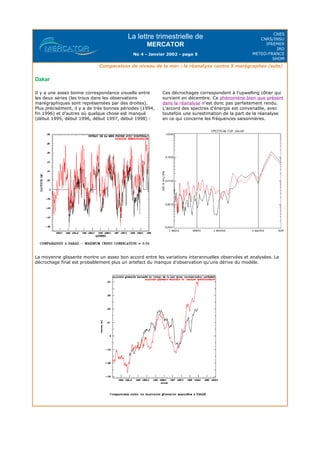 La lettre trimestrielle de
MERCATOR
No 4 - Janvier 2002 - page 5
CNES
CNRS/INSU
IFREMER
IRD
METEO-FRANCE
SHOM
Comparaison de niveau de la mer : la réanalyse contre 5 marégraphes (suite)
Dakar
La moyenne glissante montre un assez bon accord entre les variations interannuelles observées et analysées. Le
décrochage final est probablement plus un artefact du manque d'observation qu'une dérive du modèle.
Il y a une assez bonne correspondance visuelle entre
les deux séries (les trous dans les observations
marégraphiques sont représentées par des droites).
Plus précisément, il y a de très bonnes périodes (1994,
fin 1996) et d'autres où quelque chose est manqué
(début 1995, début 1996, début 1997, début 1998) :
Ces décrochages correspondent à l'upwelling côtier qui
survient en décembre. Ce phénomène bien que présent
dans la réanalyse n'est donc pas parfaitement rendu.
L'accord des spectres d'énergie est convenable, avec
toutefois une surestimation de la part de la réanalyse
en ce qui concerne les fréquences saisonnières.
 
