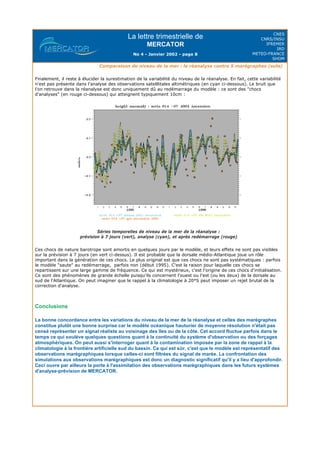 La lettre trimestrielle de
MERCATOR
No 4 - Janvier 2002 - page 8
CNES
CNRS/INSU
IFREMER
IRD
METEO-FRANCE
SHOM
Comparaison de niveau de la mer : la réanalyse contre 5 marégraphes (suite)
Finalement, il reste à élucider la surestimation de la variabilité du niveau de la réanalyse. En fait, cette variabilité
n'est pas présente dans l'analyse des observations satelllitales altimétriques (en cyan ci-dessous). Le bruit que
l'on retrouve dans la réanalyse est donc uniquement dû au redémarrage du modèle : ce sont des "chocs
d'analyses" (en rouge ci-dessous) qui atteignent typiquement 10cm :
Séries temporelles de niveau de la mer de la réanalyse :
prévision à 7 jours (vert), analyse (cyan), et après redémarrage (rouge)
Ces chocs de nature barotrope sont amortis en quelques jours par le modèle, et leurs effets ne sont pas visibles
sur la prévision à 7 jours (en vert ci-dessus). Il est probable que la dorsale médio-Atlantique joue un rôle
important dans la génération de ces chocs. Le plus original est que ces chocs ne sont pas systématiques : parfois
le modèle "saute" au redémarrage, parfois non (début 1995). C'est la raison pour laquelle ces chocs se
repartissent sur une large gamme de fréquence. Ce qui est mystérieux, c'est l'origine de ces chocs d'initialisation.
Ce sont des phénomènes de grande échelle puisqu'ils concernent l'ouest ou l'est (ou les deux) de la dorsale au
sud de l'Atlantique. On peut imaginer que le rappel à la climatologie à 20°S peut imposer un rejet brutal de la
correction d'analyse.
Conclusions
La bonne concordance entre les variations du niveau de la mer de la réanalyse et celles des marégraphes
constitue plutôt une bonne surprise car le modèle océanique hauturier de moyenne résolution n'était pas
censé représenter un signal réaliste au voisinage des îles ou de la côte. Cet accord fluctue parfois dans le
temps ce qui soulève quelques questions quant à la continuité du système d'observation ou des forçages
atmosphériques. On peut aussi s'interroger quant à la contamination imposée par la zone de rappel à la
climatologie à la frontière artificielle sud du bassin. Ce qui est sûr, c'est que le modèle est représentatif des
observations marégraphiques lorsque celles-ci sont filtrées du signal de marée. La confrontation des
simulations aux observations marégraphiques est donc un diagnostic significatif qu'il y a lieu d'approfondir.
Ceci ouvre par ailleurs la porte à l'assimilation des observations marégraphiques dans les futurs systèmes
d'analyse-prévision de MERCATOR.
 