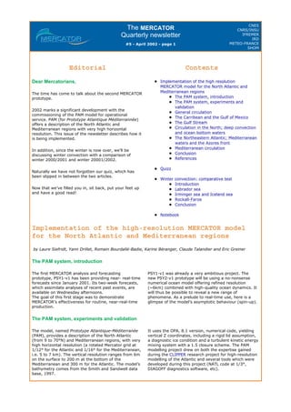 The MERCATOR
Quarterly newsletter
#5 - April 2002 - page 1
CNES
CNRS/INSU
IFREMER
IRD
METEO-FRANCE
SHOM
Implementation of the high-resolution MERCATOR model
for the North Atlantic and Mediterranean regions
by Laure Siefridt, Yann Drillet, Romain Bourdallé-Badie, Karine Béranger, Claude Talandier and Eric Greiner
The PAM system, introduction
The PAM system, experiments and validation
Editorial
Dear Mercatorians,
The time has come to talk about the second MERCATOR
prototype.
2002 marks a significant development with the
commissioning of the PAM model for operational
service. PAM (for Prototype Atlantique Méditerrannée)
offers a description of the North Atlantic and
Mediterranean regions with very high horizontal
resolution. This issue of the newsletter describes how it
is being implemented.
In addition, since the winter is now over, we’ll be
discussing winter convection with a comparison of
winter 2000/2001 and winter 20001/2002.
Naturally we have not forgotten our quiz, which has
been slipped in between the two articles.
Now that we’ve filled you in, sit back, put your feet up
and have a good read!
Contents
Implementation of the high resolution
MERCATOR model for the North Atlantic and
Mediterranean regions
The PAM system, introduction
The PAM system, experiments and
validation
General circulation
The Carribean and the Gulf of Mexico
The Gulf Stream
Circulation in the North; deep convection
and ocean bottom waters
The Northeastern Atlantic; Mediterranean
waters and the Azores front
Mediterranean circulation
Conclusion
References
Quizz
Winter convection: comparative test
Introduction
Labrador sea
Irminger sea and Iceland sea
Rockall-Faroe
Conclusion
Notebook
The first MERCATOR analysis and forecasting
prototype, PSY1-v1 has been providing near- real-time
forecasts since January 2001. Its two-week forecasts,
which assimilate analyses of recent past events, are
available on Wednesday afternoons.
The goal of this first stage was to demonstrate
MERCATOR’s effectiveness for routine, near-real-time
production.
PSY1-v1 was already a very ambitious project. The
new PSY2-v1 prototype will be using a no-nonsense
numerical ocean model offering refined resolution
(~6km) combined with high-quality ocean dynamics. It
will thus be possible to reveal a new range of
phenomena. As a prelude to real-time use, here is a
glimpse of the model’s asymptotic behaviour (spin-up).
The model, named Prototype Atlantique-Méditerranée
(PAM), provides a description of the North Atlantic
(from 9 to 70°N) and Mediterranean regions, with very
high horizontal resolution (a rotated Mercator grid at
1/12° for the Atlantic and 1/16° for the Mediterranean,
i.e. 5 to 7 km). The vertical resolution ranges from 6m
on the surface to 200 m at the bottom of the
Mediterranean and 300 m for the Atlantic. The model’s
bathymetry comes from the Smith and Sandwell data
base, 1997.
It uses the OPA, 8.1 version, numerical code, yielding
vertical Z coordinates, including a rigid lid assumption,
a diagnostic ice condition and a turbulent kinetic energy
mixing system with a 1.5 closure scheme. The PAM
modelling project drew on both the expertise gained
during the CLIPPER research project for high-resolution
modelling of the Atlantic and several tools which were
developed during this project (NATL code at 1/3°,
DIAGOFF diagnostics software, etc).
 