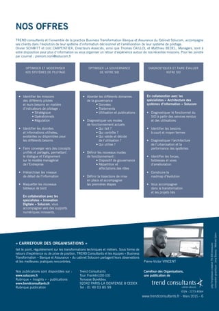 Nos offres
TREND consultants et l’ensemble de la practice Business Transformation Banque et Assurance du Cabinet Solucom, accompagne
ses clients dans l’évolution de leur système d’information décisionnel et l’amélioration de leur système de pilotage.
Olivier SCHMITT et Loïc CARPENTIER, Directeurs Associés, ainsi que Thomas CAILLOL et Matthieu BEDEL, Managers, sont à
votre disposition pour plus d’information ou vous organiser un retour d’expérience autour de nos récentes missions. Pour les joindre
par courriel : prenom.nom@solucom.fr
jollyl'impressioncréative79300bressuire
conceptiongraphique :JanyBassey-MélinéeGérin
www.trendconsultants.fr - Mars 2015 - 6
« CARREFOUR DES ORGANISATIONS »
fait le point, régulièrement sur les transformations techniques et métiers. Sous forme de
retours d’expérience ou de prise de position, TREND Consultants et les équipes « Business
Transformation – Banque et Assurance » du cabinet Solucom partagent leurs observations
et les meilleures pratiques rencontrées.
Trend Consultants
Tour Franklin100-101
Terrasse Boieldieu
92042 PARIS-LA DENFENSE 8 CEDEX
Tel : 01 49 03 85 99
Nos publications sont disponibles sur :
www.solucom.fr
Rubrique « Insights » - publications
www.trendconsultants.fr
Rubrique publication
Carrefour des Organisations,
une publication de
ISSN : 2273-8584
OPTIMISER ET MODERNISER
VOS SYSTÈMES DE PILOTAGE
OPTIMISER LA GOUVERNANCE
DE VOTRE SID
DIAGNOSTIQUER ET FAIRE ÉVALUER
VOTRE SID
•	 Identifier les missions
des différents pilotes
et leurs besoins en matière
d’indicateurs de pilotage :
	 	 • Stratégique
	 	 • Opérationnels
	 	 • Régulation
•	 Identifier les données
et informations utilisées,
existantes ou disponibles pour
les différents besoins
•	 Faire converger vers des concepts
unifiés et partagés, permettant
le dialogue et l’alignement
sur le modèle managérial
de l’Entreprise
•	 Hiérarchiser les niveaux
de détail de l’information
•	 Maquetter les nouveaux
tableaux de bord
	 En collaboration avec les
spécialistes « Innovation
Digitale » Solucom, vous
accompagner vers des supports
numériques innovants.
•	 Aborder les différents domaines
de la gouvernance
	 	 • Données
	 	 • Traitements
	 	 • Utilisation et publications
•	 Diagnostiquer vos modes
de fonctionnement actuels
	 	 • Qui fait ?
	 	 • Qui contrôle ?
	 	 • Qui valide et décide
	     de l’utilisation ?
	 	 • Qui utilise ?
•	 Définir les nouveaux modes
de fonctionnement :
	 	 • Dispositif de gouvernance
	 	 • Répartition et 	 	
	 affectations des rôles
•	 Définir la trajectoire de mise
en place et accompagner
les premières étapes
•	 Diagnostiquer le fonctionnel du
SID à partir des services rendus
et des utilisations
•	 Identifier les besoins
à court et moyen termes
•	 Diagnostiquer l’architecture
de l’urbanisation et la
performance des systèmes
•	 Identifier les forces,
faiblesses et voies
d’amélioration
•	 Construire la
roadmap d’évolution
•	 Vous accompagner
dans la transformation
et les projets liés
En collaboration avec les
spécialistes « Architecture des
systèmes d’information » Solucom
Pierre-Victor VINCENT
 