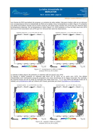 La lettre trimestrielle de
MERCATOR
No 8 - Janvier 2003 - page 12
CNES
CNRS/INSU
IFREMER
IRD
METEO-FRANCE
SHOM
PSY2v1 contre PSY1v1 (suite)
Les champs de PSY2 permettent de proposer un contexte de cette radiale. Cela peut s'avérer utile car on retrouve
une correspondance entre la mésoéchelle de PSY2 et la radiale. Ainsi, la température à 100m (figure 17) présente
une petite recirculation chaude vers le nord à 33°O et une poche d'eau chaude vers 27°O que l'on retrouve dans
la température observée. Sur la température à 300m (figure 17), PSY2 présente un front du NAC situé vers 24°O
ainsi qu'un front secondaire vers 22°O que l'on retrouve bien dans les observations.
Figure 17 : température à 100m et 300m :
analyse PSY2 du 26-6-2002.
La salinité à 300m (figure 18) présente un méandre salé (et chaud) vers 19°O.
La salinité à 1000m présente un méandre salé entre 15° et 16°O, et un autre vers 14°O. Ces détails
mésoéchelles sont intéressants puisqu'ils proposent une vision dynamique de la région traversée. Par exemple,
les maxima locaux de sel au large du Portugal sont reliés entre eux : il y a vers 40°N (la latitude finale de la
radiale) une protubérance salé qui s'étend vers l'ouest, perturbée par divers tourbillons et recirculations.
Figure 18 : salinité à 300m et 1000m :
analyse PSY2 du 26-6-2002.
 