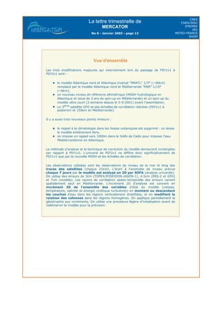La lettre trimestrielle de
MERCATOR
No 8 - Janvier 2003 - page 13
CNES
CNRS/INSU
IFREMER
IRD
METEO-FRANCE
SHOM
Vue d'ensemble
Les trois modifications majeures qui interviennent lors du passage de PSY1v1 à
PSY2v1 sont :
le modèle Atlantique nord et Atlantique tropical "MNATL" 1/3° (~36km)
remplacé par le modèle Atlantique nord et Méditerranée "PAM" 1/15°
(~6km),
un nouveau niveau de référence altimétrique (MSSH hydrologique en
Atlantique et issue de 3 ans de spin-up en Méditerranée) et un spin-up du
modèle ultra court (3 semaine depuis le 5-9-2001) avant l'assimilation,
un 3ème
satellite GFO et des échelles de corrélation réduites (PSY1v1 à
posteriori et 150km en Méditerranée).
Il y a aussi trois nouveaux points mineurs :
le rappel à la climatologie dans les fosses océaniques est supprimé : on laisse
le modèle entièrement libre,
on impose un rappel vers 1000m dans le Golfe de Cadiz pour imposer l'eau
Méditerranéenne en Atlantique.
La méthode d'analyse et la technique de correction du modèle demeurent inchangées
par rapport à PSY1v1. L'univarié de PSY2v1 ne diffère donc significativement de
PSY1v1 que par la nouvelle MSSH et les échelles de corrélation.
Les observations utilisées sont les observations de niveau de la mer le long des
traces des satellites (chaque 21km). L'écart à l'anomalie de niveau prévue
chaque 7 jours par le modèle est analysé en 2D par SOFA (analyse univariée).
On utilise des erreurs de 3cm (TOPEX/POSEIDON-JASON-1), 4.5cm (ERS-2 et GFO)
et 7cm (modèle). Les rayons de corrélation spatio-temporelle des erreurs varient
spatialement sauf en Méditerranée. L'incrément 2D d'analyse est converti en
incrément 3D de l'ensemble des variables d'état du modèle (vitesse,
température, salinité et énergie cinétique turbulente) en montant ou descendant
les couches d'eau dans les régions verticalement stratifiées, et en modifiant la
rotation des colonnes dans les régions homogènes. On applique partiellement la
géostrophie aux incréments. On utilise une procédure légère d'initialisation avant de
redémarrer le modèle pour la prévision.
 