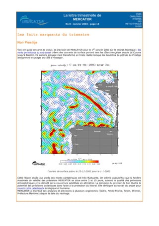 La lettre trimestrielle de
MERCATOR
No 8 - Janvier 2003 - page 15
CNES
CNRS/INSU
IFREMER
IRD
METEO-FRANCE
SHOM
Les faits marquants du trimestre
Noir Prestige
Voici en guise de carte de voeux, la prévision de MERCATOR pour le 1er
janvier 2003 sur le littoral Atlantique : les
vents persistants du sud-ouest créent des courants de surface portant vers les côtes françaises depuis La Coruna
jusqu'à Biarritz. Ce sombre présage s'est transformé en triste réalité lorsque les boulettes de pétrole du Prestige
atteignirent les plages du côté d'Hossegor.
Courant de surface prévu le 25-12-2002 pour le 1-1-2003
Cette région située aux pieds des monts cantabriques est très fluctuante. On estime aujourd'hui que la fenêtre
maximale de validité des prévisions MERCATOR se situe entre 3 et 10 jours, suivant la qualité des prévisions
atmosphériques et la densité de la couverture satellitale en altimétrie. La prévision du premier de l'an illustre le
potentiel des prévisions océaniques dans l'aide à la protection du littoral. Elle témoigne du travail du projet pour
couvrir cette catastrophe écologique et humaine.
MERCATOR a distribué ses analyses et prévisions à plusieurs organismes (Cedre, Météo-France, Shom, Ifremer,
Préfecture Maritime) depuis la date du naufrage.
 