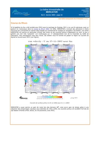 La lettre trimestrielle de
MERCATOR
No 8 - Janvier 2003 - page 16
CNES
CNRS/INSU
IFREMER
IRD
METEO-FRANCE
SHOM
Les faits marquants du trimestre (suite)
Course du Rhum
Si le baptême du feu a été sordide pour PSY2 avec le naufrage du Prestige, PSY1 a eu une fin glorieuse, avec un
podium en monocoque dans la course du Rhum 2002. En effet, MERCATOR a envoyé des prévisions à Denis
Thunynck de L'Université du Littoral Côte d'Opale qui coordonnait le routage du navigateur Joé Seeten. Les cartes
MERCATOR ont permis en particulier d'éviter des zones où les courants prévus s'opposaient au vent, ce qui a
généré une mer très "cassante" (14 multicoques sur 17 abandonnèrent lors de la traversée du Golfe de
Gascogne). Plus anecdotique mais plus visuel, Joé Seeten nous fît l'amitié de passer la région du Courant de
Açores en accord avec PSY1 (voir figure).
Courant de surface prévu le 25-12-2002 pour le 1-1-2003
MERCATOR a aussi permis un gain de route lors des derniers 48h
, ainsi qu'un gain de temps grâce à une
réduction des empannages. Quoique sous estimées de 15% à 20%, les courants prévus ont accéléré l'arrivée de
Joé Seeten à Pointe à Pitre. Bravo, et à la prochaine, avec PSY2.
 