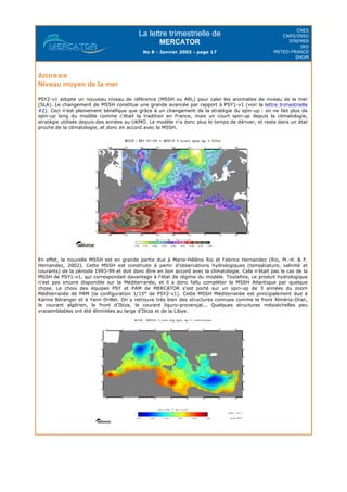 La lettre trimestrielle de
MERCATOR
No 8 - Janvier 2003 - page 17
CNES
CNRS/INSU
IFREMER
IRD
METEO-FRANCE
SHOM
Annexe
Niveau moyen de la mer
PSY2-v1 adopte un nouveau niveau de référence (MSSH ou ARL) pour caler les anomalies de niveau de la mer
(SLA). Le changement de MSSH constitue une grande avancée par rapport à PSY1-v1 (voir la lettre trimestrielle
#2). Ceci n'est pleinement bénéfique que grâce à un changement de la stratégie du spin-up : on ne fait plus de
spin-up long du modèle comme c'était la tradition en France, mais un court spin-up depuis la climatologie,
stratégie utilisée depuis des années au UKMO. Le modèle n'a donc plus le temps de dériver, et reste dans un état
proche de la climatologie, et donc en accord avec la MSSH.
En effet, la nouvelle MSSH est en grande partie due à Marie-Hélène Rio et Fabrice Hernandez (Rio, M.-H. & F.
Hernandez, 2002). Cette MSSH est construite à partir d'observations hydrologiques (température, salinité et
courants) de la période 1993-99 et doit donc être en bon accord avec la climatologie. Cela n'était pas le cas de la
MSSH de PSY1-v1, qui correspondait davantage à l'état de régime du modèle. Toutefois, ce produit hydrologique
n'est pas encore disponible sur la Méditerranée, et il a donc fallu compléter la MSSH Atlantique par quelque
chose. Le choix des équipes PSY et PAM de MERCATOR s'est porté sur un spin-up de 3 années du zoom
Méditerranée de PAM (la configuration 1/15° de PSY2-v1). Cette MSSH Méditerranée est principalement due à
Karine Béranger et à Yann Drillet. On y retrouve très bien des structures connues comme le front Alméria-Oran,
le courant algérien, le front d'Ibiza, le courant liguro-provençal... Quelques structures mésoéchelles peu
vraisemblables ont été éliminées au large d'Ibiza et de la Libye.
 