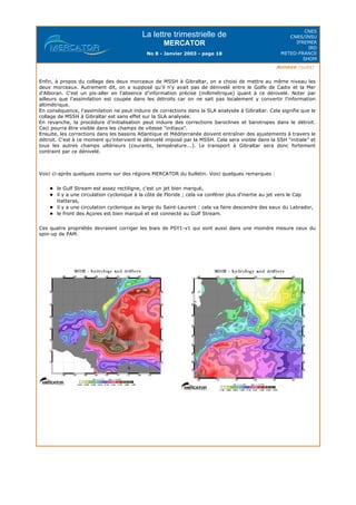 La lettre trimestrielle de
MERCATOR
No 8 - Janvier 2003 - page 18
CNES
CNRS/INSU
IFREMER
IRD
METEO-FRANCE
SHOM
Annexe (suite)
Enfin, à propos du collage des deux morceaux de MSSH à Gibraltar, on a choisi de mettre au même niveau les
deux morceaux. Autrement dit, on a supposé qu'il n'y avait pas de dénivelé entre le Golfe de Cadix et la Mer
d'Alboran. C'est un pis-aller en l'absence d'information précise (millimétrique) quant à ce dénivelé. Noter par
ailleurs que l'assimilation est coupée dans les détroits car on ne sait pas localement y convertir l'information
altimétrique.
En conséquence, l'assimilation ne peut induire de corrections dans la SLA analysée à Gibraltar. Cela signifie que le
collage de MSSH à Gibraltar est sans effet sur la SLA analysée.
En revanche, la procédure d'initialisation peut induire des corrections baroclines et barotropes dans le détroit.
Ceci pourra être visible dans les champs de vitesse "initiaux".
Ensuite, les corrections dans les bassins Atlantique et Méditerranée doivent entraîner des ajustements à travers le
détroit. C'est à ce moment qu'intervient le dénivelé imposé par la MSSH. Cela sera visible dans la SSH "initiale" et
tous les autres champs ultérieurs (courants, température...). Le transport à Gibraltar sera donc fortement
contraint par ce dénivelé.
Voici ci-après quelques zooms sur des régions MERCATOR du bulletin. Voici quelques remarques :
le Gulf Stream est assez rectiligne, c'est un jet bien marqué,
il y a une circulation cyclonique à la côte de Floride ; cela va conférer plus d'inertie au jet vers le Cap
Hatteras,
il y a une circulation cyclonique au large du Saint-Laurent : cela va faire descendre des eaux du Labrador,
le front des Açores est bien marqué et est connecté au Gulf Stream.
Ces quatre propriétés devraient corriger les biais de PSY1-v1 qui sont aussi dans une moindre mesure ceux du
spin-up de PAM.
 